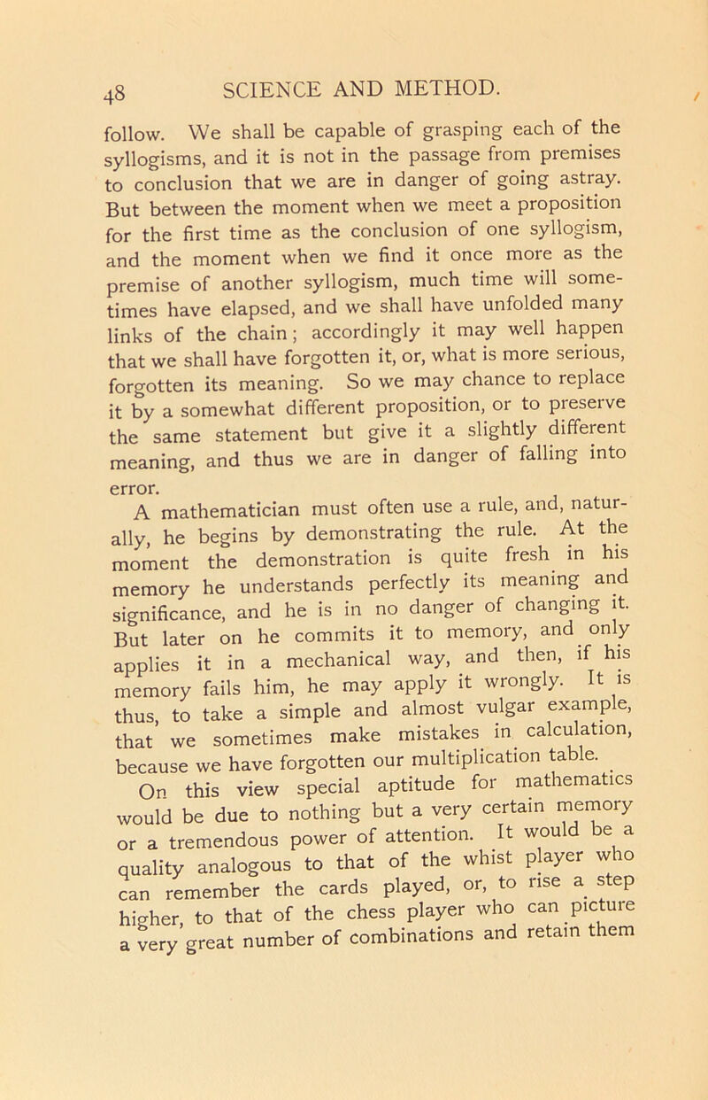follow. We shall be capable of grasping each of the syllogisms, and it is not in the passage from premises to conclusion that we are in danger of going astray. But between the moment when we meet a proposition for the first time as the conclusion of one syllogism, and the moment when we find it once more as the premise of another syllogism, much time will some- times have elapsed, and we shall have unfolded many links of the chain; accordingly it may well happen that we shall have forgotten it, or, what is more serious, forgotten its meaning. So we may chance to replace it by a somewhat different proposition, or to preserve the same statement but give it a slightly different meaning, and thus we are in danger of falling into error. A mathematician must often use a rule, and, natur- ally, he begins by demonstrating the rule. At the moment the demonstration is quite fresh in his memory he understands perfectly its meaning and significance, and he is in no danger of changing it. But later on he commits it to memory, and only applies it in a mechanical way, and then, if his memory fails him, he may apply it wrongly. It is thus, to take a simple and almost vulgar example, that’ we sometimes make mistakes in calculation, because we have forgotten our multiplication table. On this view special aptitude for mathematics would be due to nothing but a very certain memory or a tremendous power of attention. It would be a quality analogous to that of the whist player who can remember the cards played, or, to rise a step higher, to that of the chess player who can pictuie a very great number of combinations and retain them