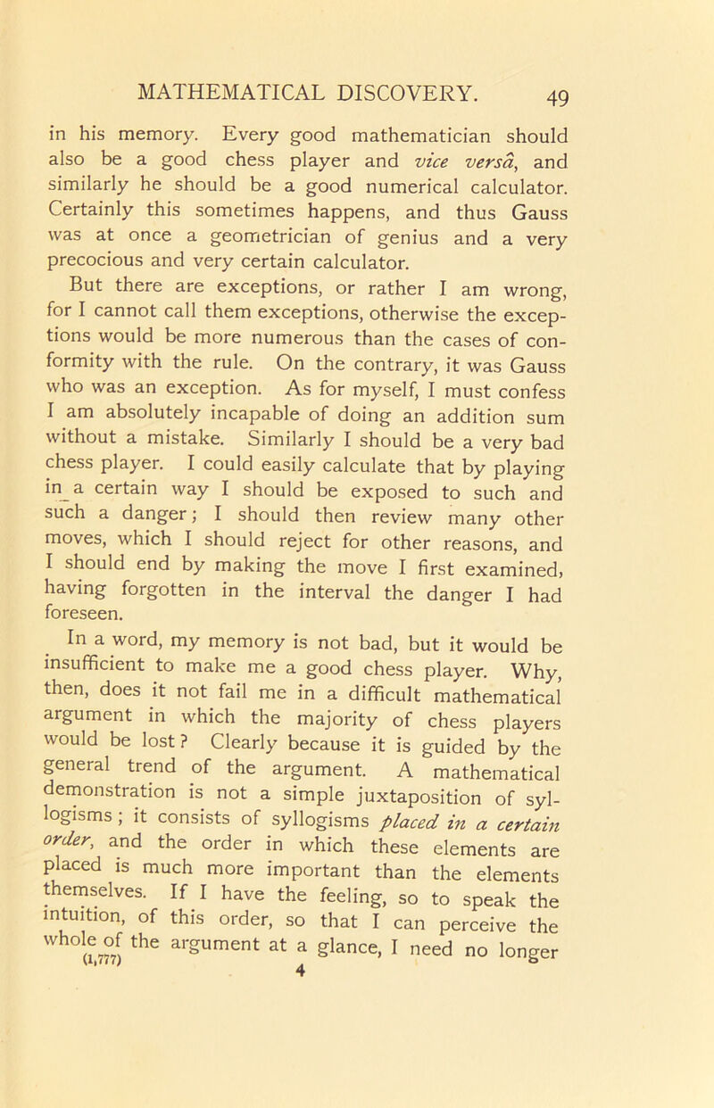 in his memory. Every good mathematician should also be a good chess player and vice versa, and similarly he should be a good numerical calculator. Certainly this sometimes happens, and thus Gauss was at once a geometrician of genius and a very precocious and very certain calculator. But there are exceptions, or rather I am wrong, for I cannot call them exceptions, otherwise the excep- tions would be more numerous than the cases of con- formity with the rule. On the contrary, it was Gauss who was an exception. As for myself, I must confess I am absolutely incapable of doing an addition sum without a mistake. Similarly I should be a very bad chess player. I could easily calculate that by playing in_a certain way I should be exposed to such and such a danger; I should then review many other moves, which I should reject for other reasons, and I should end by making the move I first examined) having forgotten in the interval the danger I had foreseen. In a word, my memory is not bad, but it would be insufficient to make me a good chess player. Why, then, does it not fail me in a difficult mathematical argument in which the majority of chess players would be lost ? Clearly because it is guided by the general trend of the argument. A mathematical demonstration is not a simple juxtaposition of syl- logisms ; it consists of syllogisms placed in a certain order, and the order in which these elements are placed is much more important than the elements themselves. If I have the feeling, so to speak the intuition, of this order, so that I can perceive the Wh°a,7?7) the ar2ument at a Slance. I need no longer 4