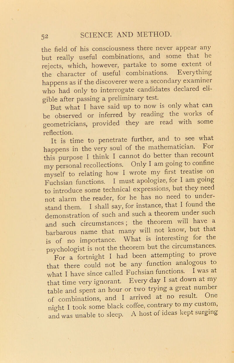 the field of his consciousness there never appear any but really useful combinations, and some that he rejects, which, however, partake to some extent of the character of useful combinations. Everything happens as if the discoverer were a secondary examiner who had only to interrogate candidates declared eli- gible after passing a preliminary test. But what I have said up to now is only what can be observed or inferred by reading the works of geometricians, provided they are read with some reflection. It is time to penetrate further, and to see what happens in the very soul of the mathematician. For this purpose I think I cannot do better than recount my personal recollections. Only I am going to confine myself to relating how I wrote my first treatise on Fuchsian functions. I must apologize, for I am going to introduce some technical expressions, but they need not alarm the reader, for he has no need to under- stand them. I shall say, for instance, that I found the demonstration of such and such a theorem under such and such circumstances; the theorem will have a barbarous name that many will not know, but that is of no importance. What is interesting for the psychologist is not the theorem but the circumstances. For a fortnight I had been attempting to prove that there could not be any function analogous to what I have since called Fuchsian functions. I was at that time very ignorant. Every day I sat down at my table and spent an hour or two trying a great numbei of combinations, and I arrived at no result. One night I took some black coffee, contrary to my custom, and was unable to sleep. A host of ideas kept surging