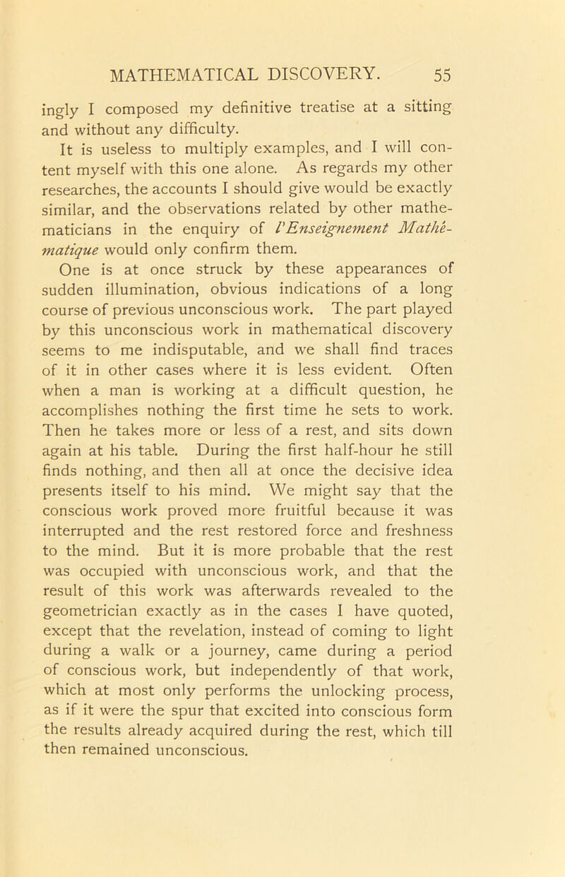 ingly I composed my definitive treatise at a sitting and without any difficulty. It is useless to multiply examples, and I will con- tent myself with this one alone. As regards my other researches, the accounts I should give would be exactly similar, and the observations related by other mathe- maticians in the enquiry of /’Enseignement Mathe- matique would only confirm them. One is at once struck by these appearances of sudden illumination, obvious indications of a long course of previous unconscious work. The part played by this unconscious work in mathematical discovery seems to me indisputable, and we shall find traces of it in other cases where it is less evident. Often when a man is working at a difficult question, he accomplishes nothing the first time he sets to work. Then he takes more or less of a rest, and sits down again at his table. During the first half-hour he still finds nothing, and then all at once the decisive idea presents itself to his mind. We might say that the conscious work proved more fruitful because it was interrupted and the rest restored force and freshness to the mind. But it is more probable that the rest was occupied with unconscious work, and that the result of this work was afterwards revealed to the geometrician exactly as in the cases I have quoted, except that the revelation, instead of coming to light during a walk or a journey, came during a period of conscious work, but independently of that work, which at most only performs the unlocking process, as if it were the spur that excited into conscious form the results already acquired during the rest, which till then remained unconscious.