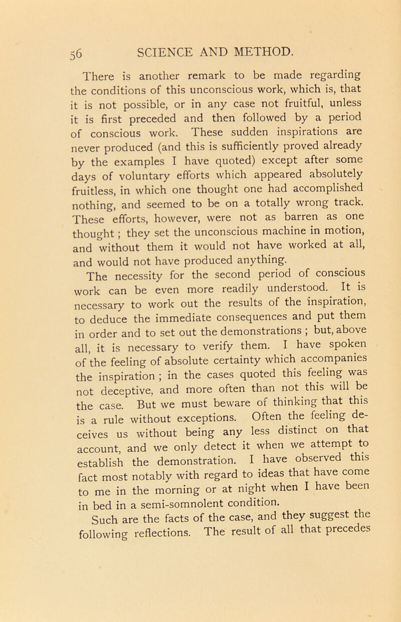 There is another remark to be made regarding the conditions of this unconscious work, which is, that it is not possible, or in any case not fruitful, unless it is first preceded and then followed by a period of conscious work. These sudden inspirations are never produced (and this is sufficiently proved already by the examples I have quoted) except after some days of voluntary efforts which appeared absolutely fruitless, in which one thought one had accomplished nothing, and seemed to be on a totally wrong track. These efforts, however, were not as barren as one thought; they set the unconscious machine in motion, and without them it would not have worked at all, and would not have produced anything. The necessity for the second period of conscious work can be even more readily understood. It is necessary to work out the results of the inspiration, to deduce the immediate consequences and put them in order and to set out the demonstrations ; but, above all, it is necessary to verify them. I have spoken of the feeling of absolute certainty which accompanies the inspiration ; in the cases quoted this feeling was not deceptive, and more often than not this will be the case. But we must beware of thinking that this is a rule without exceptions. Often the feeling de- ceives us without being any less distinct on that account, and we only detect it when we attempt to establish the demonstration. I have observed this fact most notably with regard to ideas that have come to me in the morning or at night when I have been in bed in a semi-somnolent condition. Such are the facts of the case, and they suggest the following reflections. The result of all that precedes