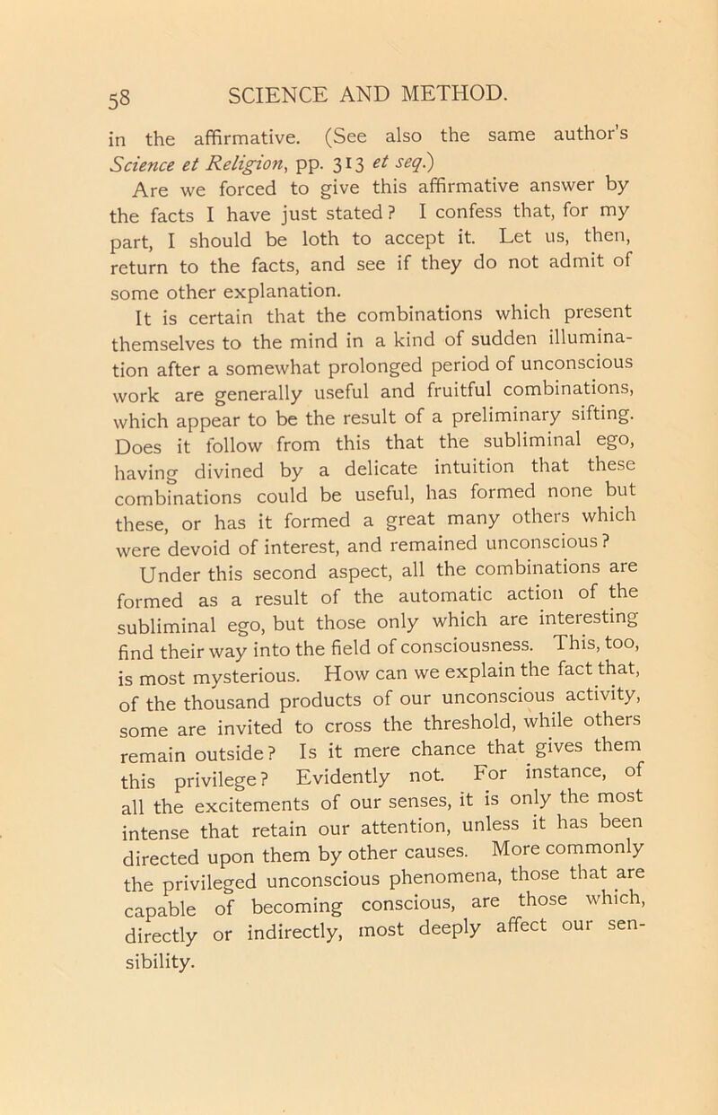 in the affirmative. (See also the same author’s Science et Religion, pp. 313 et seq.) Are we forced to give this affirmative answer by the facts I have just stated ? I confess that, for my part, I should be loth to accept it. Let us, then, return to the facts, and see if they do not admit of some other explanation. It is certain that the combinations which present themselves to the mind in a kind of sudden illumina- tion after a somewhat prolonged period of unconscious work are generally useful and fruitful combinations, which appear to be the result of a preliminary sifting. Does it follow from this that the subliminal ego, having divined by a delicate intuition that these combinations could be useful, has formed none but these, or has it formed a great many others which were devoid of interest, and remained unconscious ? Under this second aspect, all the combinations are formed as a result of the automatic action of the subliminal ego, but those only which are inteiesting find their way into the field of consciousness. This, too, is most mysterious. How can we explain the fact that, of the thousand products of our unconscious activity, some are invited to cross the threshold, while others remain outside? Is it mere chance that gives them this privilege? Evidently not. For instance, of all the excitements of our senses, it is only the most intense that retain our attention, unless it has been directed upon them by other causes. More commonly the privileged unconscious phenomena, those that are capable of becoming conscious, are those which, directly or indirectly, most deeply affect our sen- sibility.