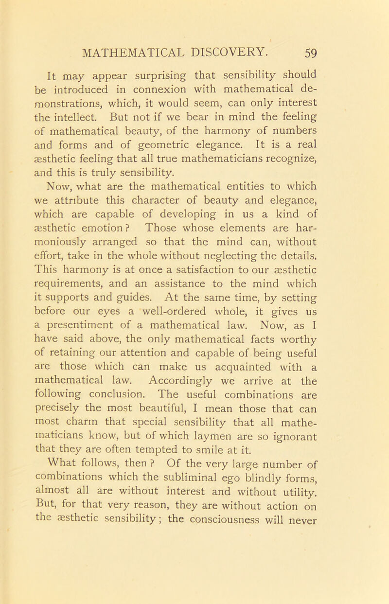 It may appear surprising that sensibility should be introduced in connexion with mathematical de- monstrations, which, it would seem, can only interest the intellect. But not if we bear in mind the feeling of mathematical beauty, of the harmony of numbers and forms and of geometric elegance. It is a real aesthetic feeling that all true mathematicians recognize, and this is truly sensibility. Now, what are the mathematical entities to which we attribute this character of beauty and elegance, which are capable of developing in us a kind of aesthetic emotion ? Those whose elements are har- moniously arranged so that the mind can, without effort, take in the whole without neglecting the details. This harmony is at once a satisfaction to our aesthetic requirements, and an assistance to the mind which it supports and guides. At the same time, by setting before our eyes a well-ordered whole, it gives us a presentiment of a mathematical law. Now, as I have said above, the only mathematical facts worthy of retaining our attention and capable of being useful are those which can make us acquainted with a mathematical law. Accordingly we arrive at the following conclusion. The useful combinations are precisely the most beautiful, I mean those that can most charm that special sensibility that all mathe- maticians know, but of which laymen are so ignorant that they are often tempted to smile at it. What follows, then ? Of the very large number of combinations which the subliminal ego blindly forms, almost all are without interest and without utility. But, for that very reason, they are without action on the aesthetic sensibility; the consciousness will never