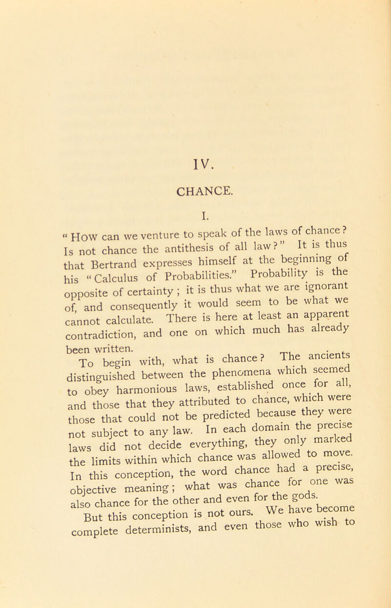 CHANCE. I. “ How can we venture to speak of the laws of chance ? Is not chance the antithesis of all law?” It is thus that Bertrand expresses himself at the beginning of his “Calculus of Probabilities.” Probability is the opposite of certainty ; it is thus what we are ignorant of and consequently it would seem to be what we cannot calculate. There is here at least an apparent contradiction, and one on which much has already been written. . To begin with, what is chance? The ancients distinguished between the phenomena which seeme to obey harmonious laws, established once for all, and those that they attributed to chance, which were those that could not be predicted because they were not subject to any law. In each domain e piec laws did not decide everything, they only marked the limits within which chance was allowed to move. In this conception, the word chance had a precise objective meaning; what was chance for one was also chance for the other and even become But this conception is not ours. . , complete determinists, and even those who wish