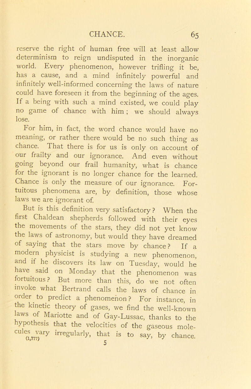 reserve the right of human free will at least allow determinism to reign undisputed in the inorganic world. Every phenomenon, however trifling it be, has a cause, and a mind infinitely powerful and infinitely well-informed concerning the laws of nature could have foreseen it from the beginning of the ages. If a being with such a mind existed, we could play no game of chance with him ; we should always lose. For him, in fact, the word chance would have no meaning, or rather there would be no such thing as chance. That there is for us is only on account of our frailty and our ignorance. And even without going beyond our frail humanity, what is chance for the ignorant is no longer chance for the learned. Chance is only the measure of our ignorance. For- tuitous phenomena are, by definition, those whose laws we are ignorant of. But is this definition very satisfactory ? When the first Chaldean shepherds followed with their eyes the movements of the stars, they did not yet know the laws of astronomy, but would they have dreamed of saying that the stars move by chance? If a modern physicist is studying a new phenomenon, and if he discovers its law on Tuesday, would he have said on Monday that the phenomenon was fortuitous? But more than this, do we not often invoke what Bertrand calls the laws of chance in order to predict a phenomenon? For instance, in the kinetic theory of gases, we find the well-known laws of Mariotte and of Gay-Lussac, thanks to the hypothesis that the velocities of the gaseous mole- CUle(i,777)ary irreSu,arly- that is to say, by chance.