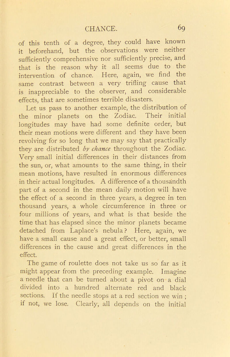 of this tenth of a degree, they could have known it beforehand, but the observations were neither sufficiently comprehensive nor sufficiently precise, and that is the reason why it all seems due to the intervention of chance. Here, again, we find the same contrast between a very trifling cause that is inappreciable to the observer, and considerable effects, that are sometimes terrible disasters. Let us pass to another example, the distribution of the minor planets on the Zodiac. Their initial longitudes may have had some definite order, but their mean motions were different and they have been revolving for so long that we may say that practically they are distributed by chance throughout the Zodiac. Very small initial differences in their distances from the sun, or, what amounts to the same thing, in their mean motions, have resulted in enormous differences in their actual longitudes. A difference of a thousandth part of a second in the mean daily motion will have the effect of a second in three years, a degree in ten thousand years, a whole circumference in three or four millions of years, and what is that beside the time that has elapsed since the minor planets became detached from Laplace’s nebula? Here, again, we have a small cause and a great effect, or better, small differences in the cause and great differences in the effect. The game of roulette does not take us so far as it might appear from the preceding example. Imagine a needle that can be turned about a pivot on a dial divided into a hundred alternate red and black sections. If the needle stops at a red section we win ; if not, we lose. Clearly, all depends on the initial