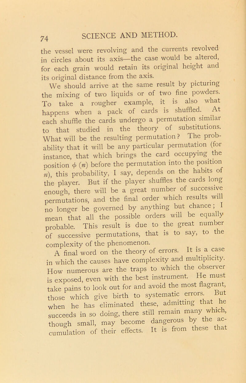 the vessel were revolving and the currents revolved in circles about its axis—the case would be altered, for each grain would retain its original height and its original distance from the axis. We should arrive at the same result by picturing the mixing of two liquids or of two fine powders. To take a rougher example, it is also what happens when a pack of cards is shuffled.. At each shuffle the cards undergo a permutation similar to that studied in the theory of substitutions. What will be the resulting permutation? The prob- ability that it will be any particular permutation (for instance, that which brings the card occupying the position 4> («) before the permutation into the position n), this probability, I say, depends on the habits of the player. But if the player shuffles the cards long enough, there will be a great number of successive permutations, and the final order which results will no longer be governed by anything but chance , I mean that all the possible orders will be equally probable. This result is due to the great number of successive permutations, that is to say, to the complexity of the phenomenon. A final word on the theory of errors. It is. a case in which the causes have complexity and multiplicity. How numerous are the traps to which the observer is exposed, even with the best instrument. He must take pains to look out for and avoid the most flagrant, those which give birth to systematic errors. But when he has eliminated these, admitting that . he succeeds in so doing, there still remain many whic n, though small, may become dangerous by the ac- cumulation of their effects. It is from these that