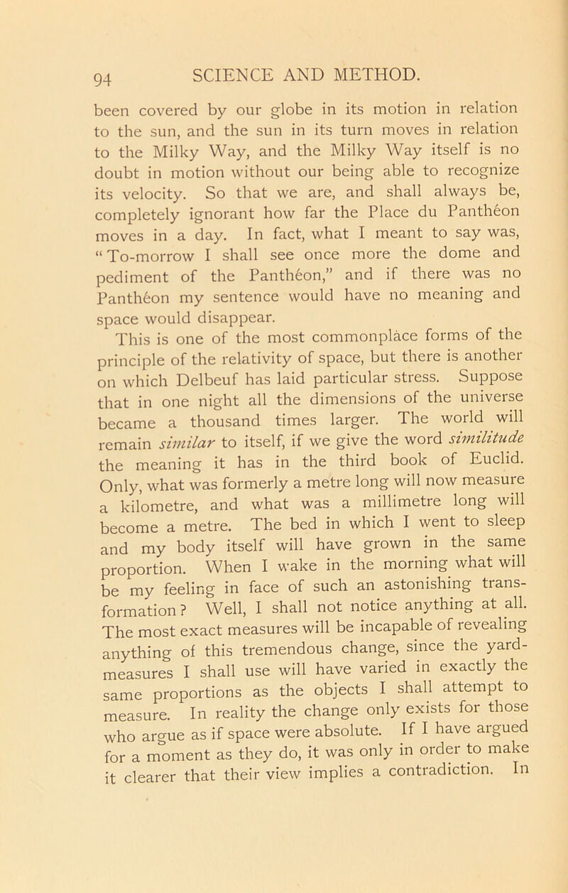 been covered by our globe in its motion in relation to the sun, and the sun in its turn moves in relation to the Milky Way, and the Milky Way itself is no doubt in motion without our being able to recognize its velocity. So that we are, and shall always be, completely ignorant how far the Place du Pantheon moves in a day. In fact, what I meant to say was, “ To-morrow I shall see once more the dome and pediment of the Pantheon,” and if there was no Pantheon my sentence would have no meaning and space would disappear. This is one of the most commonplace forms of the principle of the relativity of space, but there is another on which Delbeuf has laid particular stress. Suppose that in one night all the dimensions of the universe became a thousand times larger. The world will remain similar to itself, if we give the word similitude the meaning it has in the third book of Euclid. Only, what was formerly a metre long will now measure a kilometre, and what was a millimetie long will become a metre. The bed in which I went to sleep and my body itself will have grown in the same proportion. When I wake in the morning what will be my feeling in face of such an astonishing trans- formation ? Well, I shall not notice anything at all. The most exact measures will be incapable of revealing anything of this tremendous change, since the yard- measures I shall use will have varied in exactly the same proportions as the objects I shall attempt to measure. In reality the change only exists for those who argue as if space were absolute. If I have argued for a moment as they do, it was only in order to make it clearer that their view implies a contradiction. In