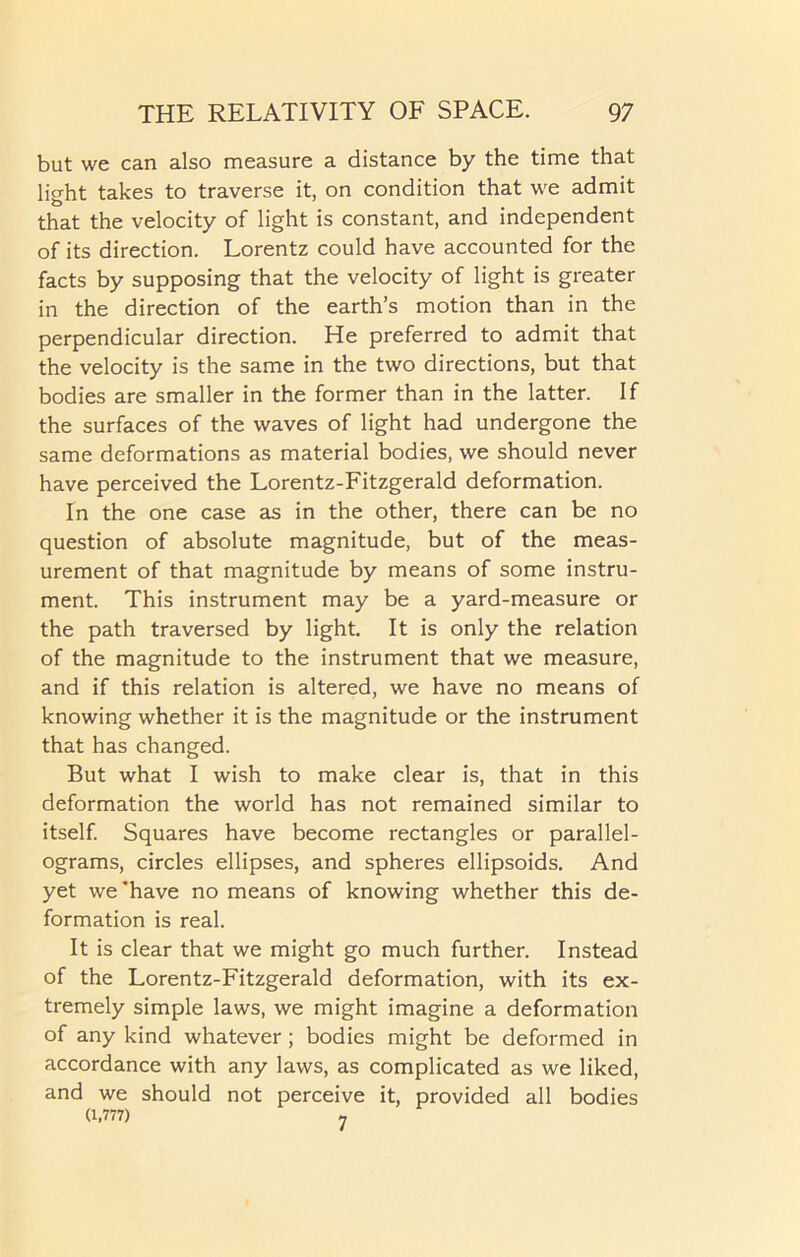 but we can also measure a distance by the time that light takes to traverse it, on condition that we admit that the velocity of light is constant, and independent of its direction. Lorentz could have accounted for the facts by supposing that the velocity of light is greater in the direction of the earth’s motion than in the perpendicular direction. He preferred to admit that the velocity is the same in the two directions, but that bodies are smaller in the former than in the latter. If the surfaces of the waves of light had undergone the same deformations as material bodies, we should never have perceived the Lorentz-Fitzgerald deformation. In the one case as in the other, there can be no question of absolute magnitude, but of the meas- urement of that magnitude by means of some instru- ment. This instrument may be a yard-measure or the path traversed by light. It is only the relation of the magnitude to the instrument that we measure, and if this relation is altered, we have no means of knowing whether it is the magnitude or the instrument that has changed. But what I wish to make clear is, that in this deformation the world has not remained similar to itself. Squares have become rectangles or parallel- ograms, circles ellipses, and spheres ellipsoids. And yet we have no means of knowing whether this de- formation is real. It is clear that we might go much further. Instead of the Lorentz-Fitzgerald deformation, with its ex- tremely simple laws, we might imagine a deformation of any kind whatever; bodies might be deformed in accordance with any laws, as complicated as we liked, and we should not perceive it, provided all bodies (1,777) ,