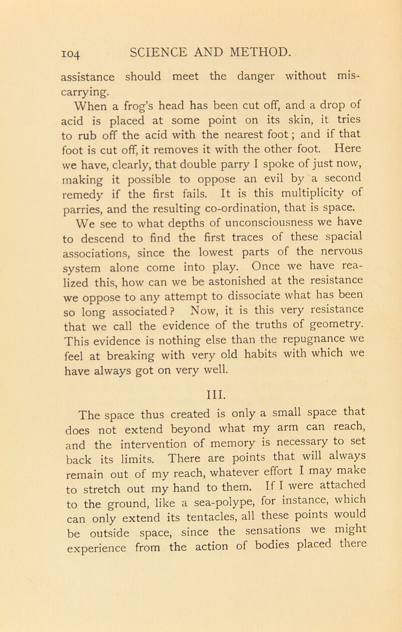 assistance should meet the danger without mis- carrying. When a frog’s head has been cut off, and a drop of acid is placed at some point on its skin, it tries to rub off the acid with the nearest foot; and if that foot is cut off, it removes it with the other foot. Here we have, clearly, that double parry I spoke of just now, making it possible to oppose an evil by a second remedy if the first fails. It is this multiplicity of parries, and the resulting co-ordination, that is space. We see to what depths of unconsciousness we have to descend to find the first traces of these spacial associations, since the lowest parts of the nervous system alone come into play. Once we have rea- lized this, how can we be astonished at the resistance we oppose to any attempt to dissociate what has been so long associated? Now, it is this very resistance that we call the evidence of the truths of geometry. This evidence is nothing else than the repugnance we feel at breaking with very old habits with which we have always got on very well. III. The space thus created is only a small space that does not extend beyond what my arm can reach, and the intervention of memory is necessary to set back its limits. There are points that will always remain out of my reach, whatever effort I may make to stretch out my hand to them. If I were attached to the ground, like a sea-polype, for instance, which can only extend its tentacles, all these points would be outside space, since the sensations we might experience from the action of bodies placed theie