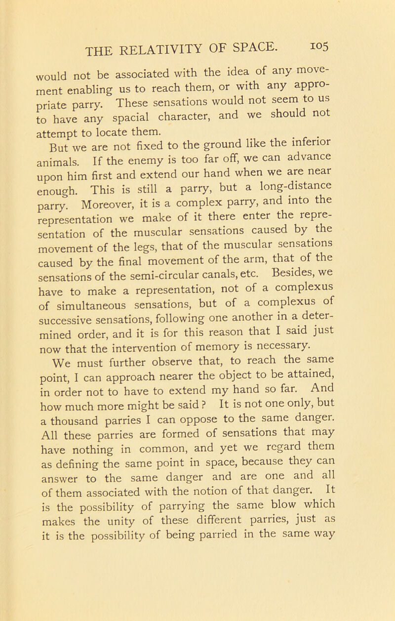 would not be associated with the idea of any move- ment enabling us to reach them, or with any appro- priate parry. These sensations would not seem to us to have any spacial character, and we should not attempt to locate them. _ . But we are not fixed to the ground like the inferior animals. If the enemy is too far off, we can advance upon him first and extend our hand when we are near enough. This is still a parry, but a long-distance parry. Moreover, it is a complex parry, and into the representation we make of it there enter the repre- sentation of the muscular sensations caused by the movement of the legs, that of the muscular sensations caused by the final movement of the arm, that of the sensations of the semi-circular canals, etc. Besides, we have to make a representation, not of a complexus of simultaneous sensations, but of a complexus of successive sensations, following one another in a deter- mined order, and it is for this reason that I said just now that the intervention of memory is necessary. We must further observe that, to reach the same point, I can approach nearer the object to be attained, in order not to have to extend my hand so far. And how much more might be said ? It is not one only, but a thousand parries I can oppose to the same dangei. All these parries are formed of sensations that may have nothing in common, and yet we regard them as defining the same point in space, because they can answer to the same danger and are one and all of them associated with the notion of that danger. It is the possibility of parrying the same blow which makes the unity of these different parries, just as it is the possibility of being parried in the same way