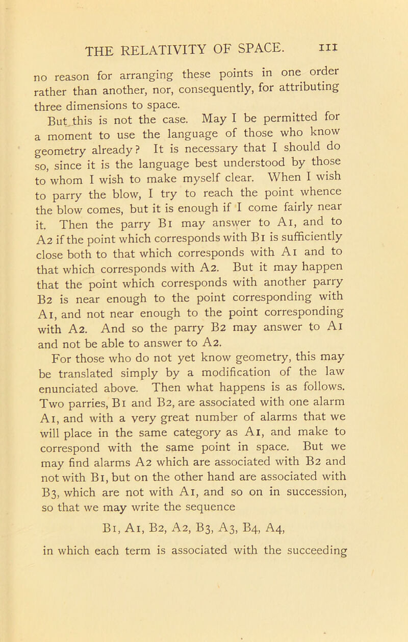 no reason for arranging these points in one order rather than another, nor, consequently, for attributing three dimensions to space. But this is not the case. May I be permitted for a moment to use the language of those who know geometry already? It is necessary that I should do so, since it is the language best understood by those to whom I wish to make myself clear. When I wish to parry the blow, I try to reach the point whence the blow comes, but it is enough if I come fairly near it. Then the parry Bi may answer to Ai, and to A2 if the point which corresponds with Bi is sufficiently close both to that which corresponds with Ai and to that which corresponds with A2. But it may happen that the point which corresponds with another parry B2 is near enough to the point corresponding with A1, and not near enough to the point corresponding with A2. And so the parry B2 may answer to Ai and not be able to answer to A2. For those who do not yet know geometry, this may be translated simply by a modification of the law enunciated above. Then what happens is as follows. Two parries, Bi and B2, are associated with one alarm A1, and with a very great number of alarms that we will place in the same category as Ai, and make to correspond with the same point in space. But we may find alarms A2 which are associated with B2 and not with Bi, but on the other hand are associated with B3, which are not with Ai, and so on in succession, so that we may write the sequence Bi, Ai, B2, A2, B3, A3, B4, A4, in which each term is associated with the succeeding