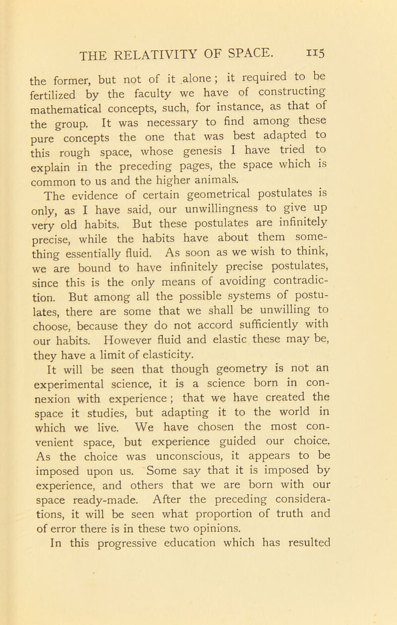 the former, but not of it alone ; it required to be fertilized by the faculty we have of constructing mathematical concepts, such, for instance, as that of the group. It was necessary to find among these pure concepts the one that was best adapted to this rough space, whose genesis I have tried to explain in the preceding pages, the space which is common to us and the higher animals. The evidence of certain geometrical postulates is only, as I have said, our unwillingness to give up very old habits. But these postulates are infinitely precise, while the habits have about them some- thing essentially fluid. As soon as we wish to think, we are bound to have infinitely precise postulates, since this is the only means of avoiding contradic- tion. But among all the possible systems of postu- lates, there are some that we shall be unwilling to choose, because they do not accord sufficiently with our habits. However fluid and elastic these may be, they have a limit of elasticity. It will be seen that though geometry is not an experimental science, it is a science born in con- nexion with experience ; that we have created the space it studies, but adapting it to the world in which we live. We have chosen the most con- venient space, but experience guided our choice. As the choice was unconscious, it appears to be imposed upon us. Some say that it is imposed by experience, and others that we are born with our space ready-made. After the preceding considera- tions, it will be seen what proportion of truth and of error there is in these two opinions. In this progressive education which has resulted