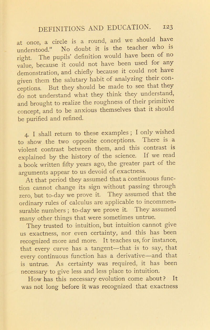 at once, a circle is a round, and we should have understood.” No doubt it is the teacher who is right. The pupils’ definition would have been of no value, because it could not have been used for any demonstration, and chiefly because it could not have given them the salutary habit of analyzing their con- ceptions. But they should be made to see that they do not understand what they think they understand, and brought to realize the roughness of their primitive concept, and to be anxious themselves that it should be purified and refined. 4. I shall return to these examples ; I only wished to show the two opposite conceptions. There is a violent contrast between them, and this contrast is explained by the history of the science. If we read a book written fifty years ago, the greater part of the arguments appear to us devoid of exactness. At that period they assumed that a continuous func- tion cannot change its sign without passing through zero, but to-day we prove it. They assumed that the ordinary rules of calculus are applicable to incommen- surable numbers ; to-day we prove it. They assumed many other things that were sometimes untrue. They trusted to intuition, but intuition cannot give us exactness, nor even certainty, and this has been recognized more and more. It teaches us, for instance, that every curve has a tangent—that is to say, that every continuous function has a derivative—and that is untrue. As certainty was required, it has been necessary to give less and less place to intuition. How has this necessary evolution come about? It was not long before it was recognized that exactness