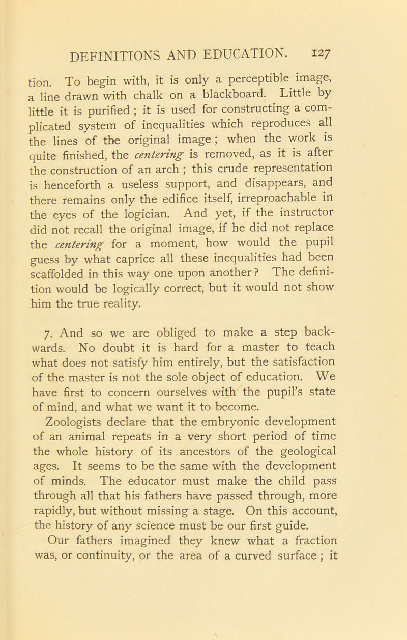 tion. To begin with, it is only a perceptible image, a line drawn with chalk on a blackboard. Little by little it is purified ; it is used for constructing a com- plicated system of inequalities which reproduces all the lines of the original image ; when the work is quite finished, the centering is removed, as it is after the construction of an arch ; this crude representation is henceforth a useless support, and disappears, and there remains only the edifice itself, irreproachable in the eyes of the logician. And yet, if the instructor did not recall the original image, if he did not replace the centering for a moment, how would the pupil guess by what caprice all these inequalities had been scaffolded in this way one upon another ? The defini- tion would be logically correct, but it would not show him the true reality. 7. And so we are obliged to make a step back- wards. No doubt it is hard for a master to teach what does not satisfy him entirely, but the satisfaction of the master is not the sole object of education. We have first to concern ourselves with the pupil’s state of mind, and what we want it to become. Zoologists declare that the embryonic development of an animal repeats in a very short period of time the whole history of its ancestors of the geological ages. It seems to be the same with the development of minds. The educator must make the child pass through all that his fathers have passed through, more rapidly, but without missing a stage. On this account, the history of any science must be our first guide. Our fathers imagined they knew what a fraction was, or continuity, or the area of a curved surface; it