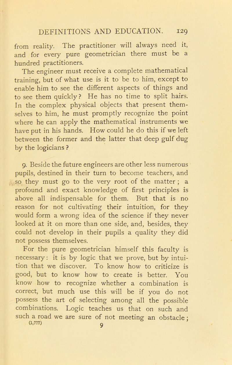 from reality. The practitioner will always need it, and for every pure geometrician there must be a hundred practitioners. The engineer must receive a complete mathematical training, but of what use is it to be to him, except to enable him to see the different aspects of things and to see them quickly? He has no time to split hairs. In the complex physical objects that present them- selves to him, he must promptly recognize the point where he can apply the mathematical instruments we have put in his hands. How could he do this if we left between the former and the latter that deep gulf dug by the logicians ? 9. Beside the future engineers are other less numerous pupils, destined in their turn to become teachers, and so they must go to the very root of the matter ; a profound and exact knowledge of first principles is above all indispensable for them. But that is no reason for not cultivating their intuition, for they would form a wrong idea of the science if they never looked at it on more than one side, and, besides, they could not develop in their pupils a quality they did not possess themselves. For the pure geometrician himself this faculty is necessary: it is by logic that we prove, but by intui- tion that we discover. To know how to criticize is good, but to know how to create is better. You know how to recognize whether a combination is correct, but much use this will be if you do not possess the art of selecting among all the possible combinations. Logic teaches us that on such and such a road we are sure of not meeting an obstacle : (1,777) q