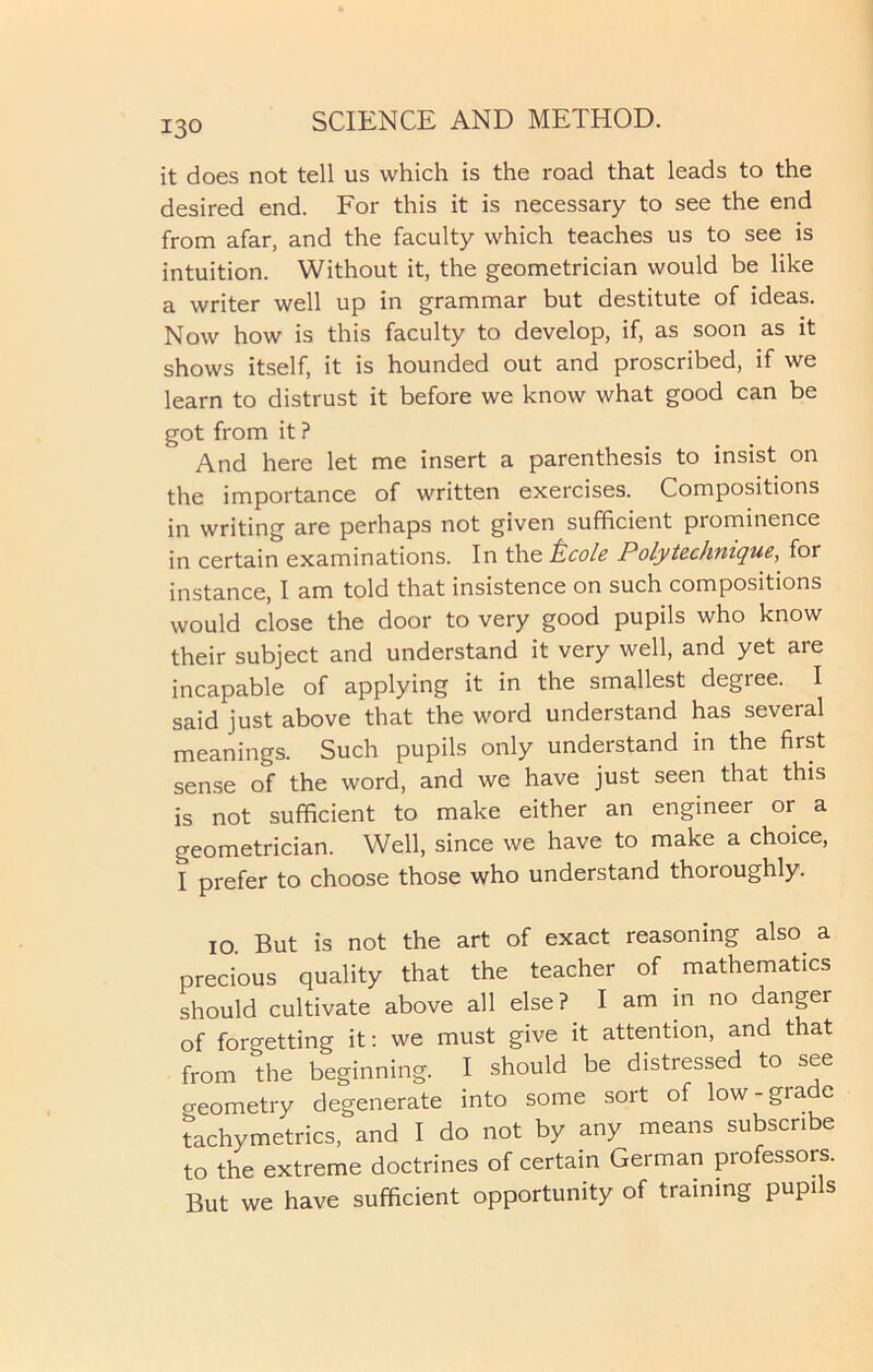 it does not tell us which is the road that leads to the desired end. For this it is necessary to see the end from afar, and the faculty which teaches us to see is intuition. Without it, the geometrician would be like a writer well up in grammar but destitute of ideas. Now how is this faculty to develop, if, as soon as it shows itself, it is hounded out and proscribed, if we learn to distrust it before we know what good can be got from it ? And here let me insert a parenthesis to insist on the importance of written exercises. Compositions in writing are perhaps not given sufficient prominence in certain examinations. In the tcole Poly technique, for instance, I am told that insistence on such compositions would close the door to very good pupils who know their subject and understand it very well, and yet are incapable of applying it in the smallest degree. I said just above that the word understand has several meanings. Such pupils only understand in the first sense of the word, and we have just seen that this is not sufficient to make either an engineer or a geometrician. Well, since we have to make a choice, I prefer to choose those who understand thoroughly. 10. But is not the art of exact reasoning also a precious quality that the teacher of mathematics should cultivate above all else? I am in no danger of forgetting it: we must give it attention, and that from the beginning. I should be distressed to see creometry degenerate into some sort of low-grade tachymetrics, and I do not by any means subscribe to the extreme doctrines of certain German professors. But we have sufficient opportunity of training pupi s