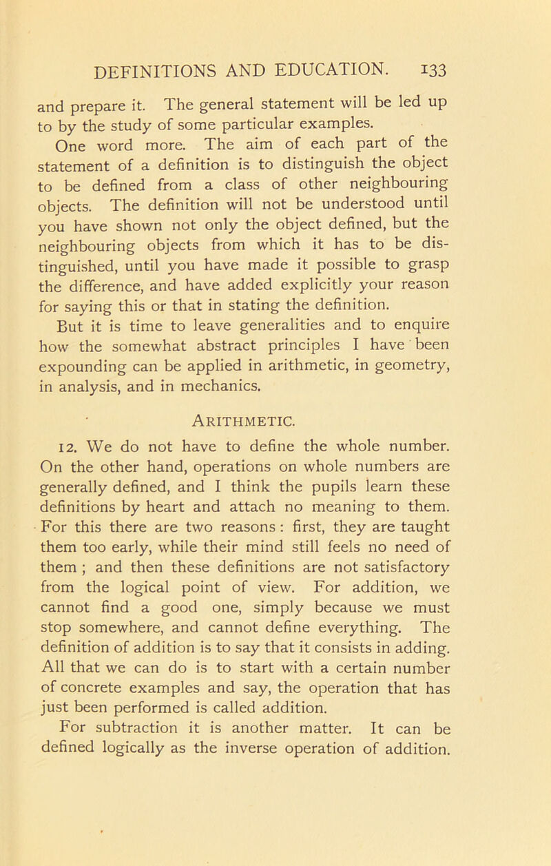 and prepare it. The general statement will be led up to by the study of some particular examples. One word more. The aim of each part of the statement of a definition is to distinguish the object to be defined from a class of other neighbouring objects. The definition will not be understood until you have shown not only the object defined, but the neighbouring objects from which it has to be dis- tinguished, until you have made it possible to grasp the difference, and have added explicitly your reason for saying this or that in stating the definition. But it is time to leave generalities and to enquire how the somewhat abstract principles I have been expounding can be applied in arithmetic, in geometry, in analysis, and in mechanics. Arithmetic. 12. We do not have to define the whole number. On the other hand, operations on whole numbers are generally defined, and I think the pupils learn these definitions by heart and attach no meaning to them. For this there are two reasons : first, they are taught them too early, while their mind still feels no need of them ; and then these definitions are not satisfactory from the logical point of view. For addition, we cannot find a good one, simply because we must stop somewhere, and cannot define everything. The definition of addition is to say that it consists in adding. All that we can do is to start with a certain number of concrete examples and say, the operation that has just been performed is called addition. For subtraction it is another matter. It can be defined logically as the inverse operation of addition.