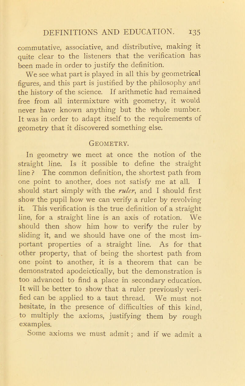 commutative, associative, and distributive, making it quite clear to the listeners that the verification has been made in order to justify the definition. We see what part is played in all this by geometrical figures, and this part is justified by the philosophy and the history of the science. If arithmetic had remained free from all intermixture with geometry, it would never have known anything but the whole number. It was in order to adapt itself to the requirements of geometry that it discovered something else. Geometry. In geometry we meet at once the notion of the straight line. Is it possible to define the straight line ? The common definition, the shortest path from one point to another, does not satisfy me at all. I should start simply with the ruler, and I should first show the pupil how we can verify a ruler by revolving it. This verification is the true definition of a straight line, for a straight line is an axis of rotation. We should then show him how to verify the ruler by sliding it, and we should have one of the most im- portant properties of a straight line. As for that other property, that of being the shortest path from one point to another, it is a theorem that can be demonstrated apodeictically, but the demonstration is too advanced to find a place in secondary education. It will be better to show that a ruler previously veri- fied can be applied to a taut thread. We must not hesitate, in the presence of difficulties of this kind, to multiply the axioms, justifying them by rough examples. Some axioms we must admit; and if we admit a