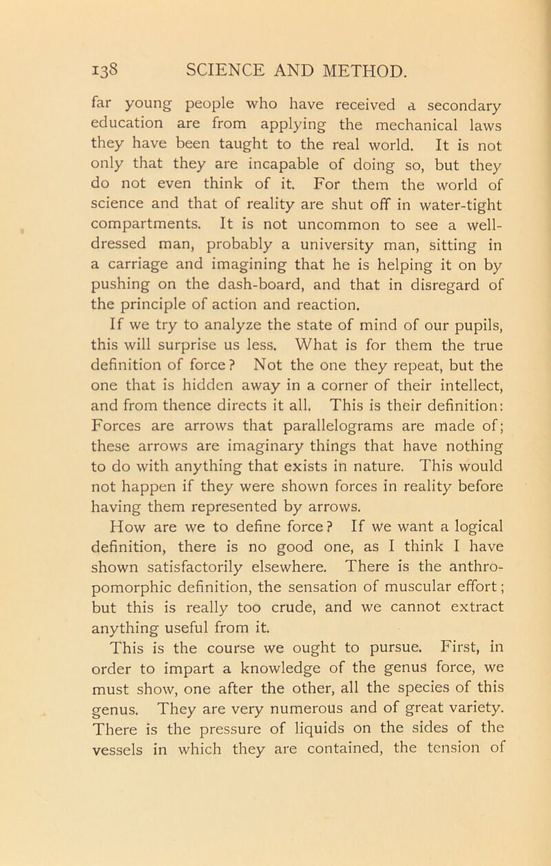 far young people who have received a secondary education are from applying the mechanical laws they have been taught to the real world. It is not only that they are incapable of doing so, but they do not even think of it. For them the world of science and that of reality are shut off in water-tight compartments. It is not uncommon to see a well- dressed man, probably a university man, sitting in a carriage and imagining that he is helping it on by pushing on the dash-board, and that in disregard of the principle of action and reaction. If we try to analyze the state of mind of our pupils, this will surprise us less. What is for them the true definition of force? Not the one they repeat, but the one that is hidden away in a corner of their intellect, and from thence directs it all. This is their definition: Forces are arrows that parallelograms are made of; these arrows are imaginary things that have nothing to do with anything that exists in nature. This would not happen if they were shown forces in reality before having them represented by arrows. How are we to define force? If we want a logical definition, there is no good one, as I think I have shown satisfactorily elsewhere. There is the anthro- pomorphic definition, the sensation of muscular effort; but this is really too crude, and we cannot extract anything useful from it. This is the course we ought to pursue. First, in order to impart a knowledge of the genus force, we must show, one after the other, all the species of this genus. They are very numerous and of great variety. There is the pressure of liquids on the sides of the vessels in which they are contained, the tension of