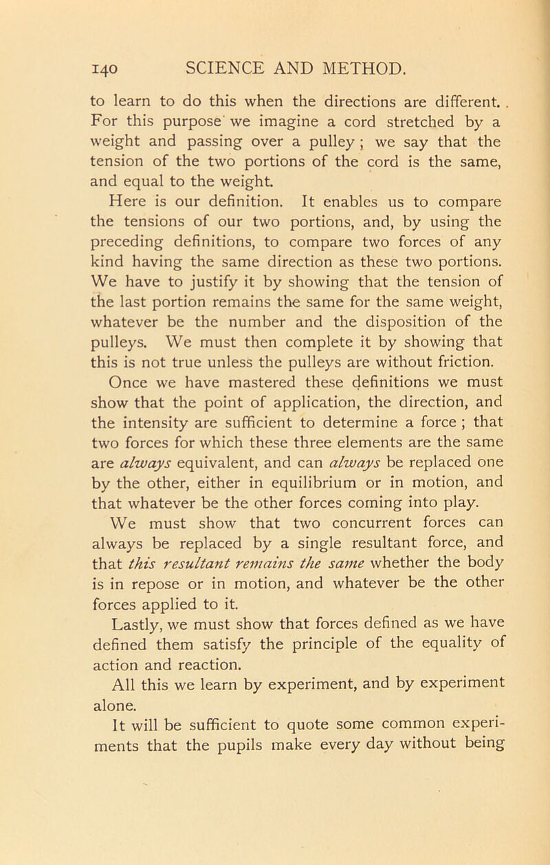 to learn to do this when the directions are different. . For this purpose' we imagine a cord stretched by a weight and passing over a pulley ; we say that the tension of the two portions of the cord is the same, and equal to the weight. Here is our definition. It enables us to compare the tensions of our two portions, and, by using the preceding definitions, to compare two forces of any kind having the same direction as these two portions. We have to justify it by showing that the tension of the last portion remains the same for the same weight, whatever be the number and the disposition of the pulleys. We must then complete it by showing that this is not true unless the pulleys are without friction. Once we have mastered these definitions we must show that the point of application, the direction, and the intensity are sufficient to determine a force ; that two forces for which these three elements are the same are always equivalent, and can always be replaced one by the other, either in equilibrium or in motion, and that whatever be the other forces coming into play. We must show that two concurrent forces can always be replaced by a single resultant force, and that this resultant remains the same whether the body is in repose or in motion, and whatever be the other forces applied to it. Lastly, we must show that forces defined as we have defined them satisfy the principle of the equality of action and reaction. All this we learn by experiment, and by experiment alone. It will be sufficient to quote some common experi- ments that the pupils make every day without being