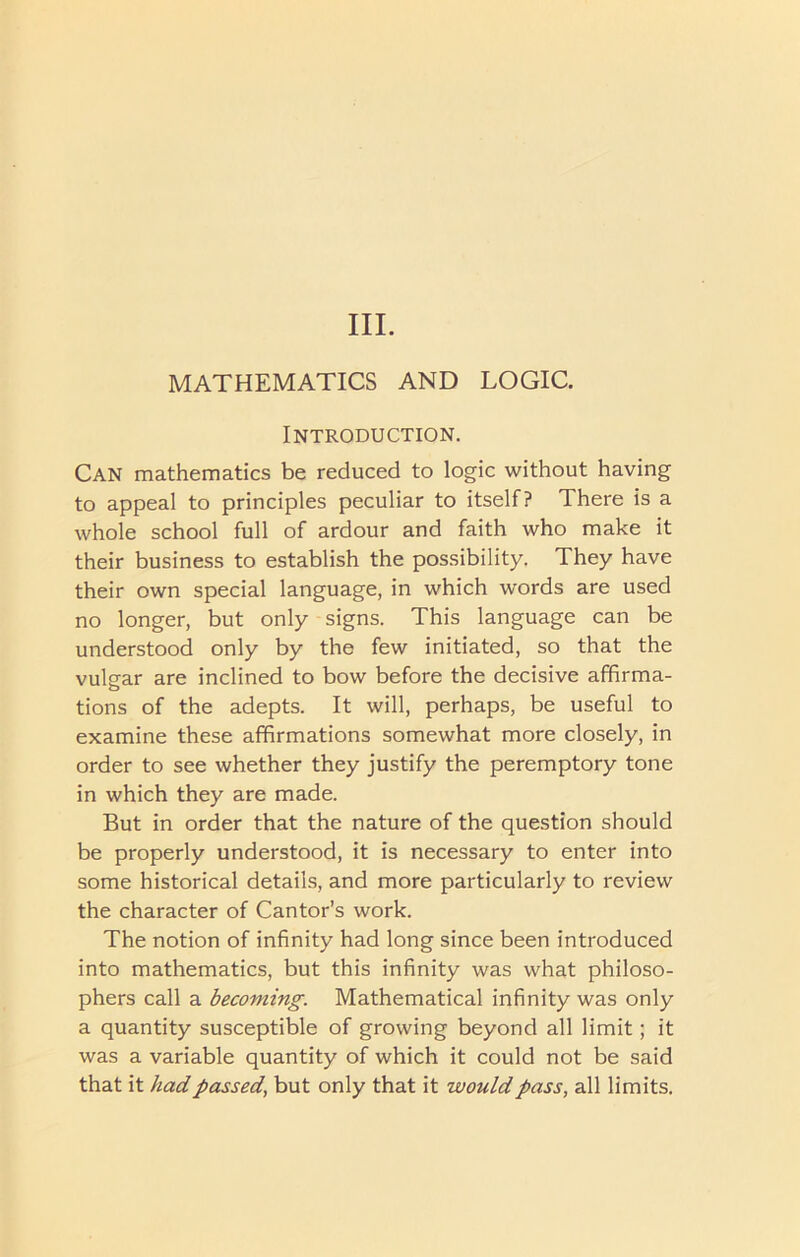 III. MATHEMATICS AND LOGIC. Introduction. Can mathematics be reduced to logic without having to appeal to principles peculiar to itself? There is a whole school full of ardour and faith who make it their business to establish the possibility. They have their own special language, in which words are used no longer, but only signs. This language can be understood only by the few initiated, so that the vulgar are inclined to bow before the decisive affirma- tions of the adepts. It will, perhaps, be useful to examine these affirmations somewhat more closely, in order to see whether they justify the peremptory tone in which they are made. But in order that the nature of the question should be properly understood, it is necessary to enter into some historical details, and more particularly to review the character of Cantor’s work. The notion of infinity had long since been introduced into mathematics, but this infinity was what philoso- phers call a becoming. Mathematical infinity was only a quantity susceptible of growing beyond all limit; it was a variable quantity of which it could not be said that it had passed, but only that it would pass, all limits.