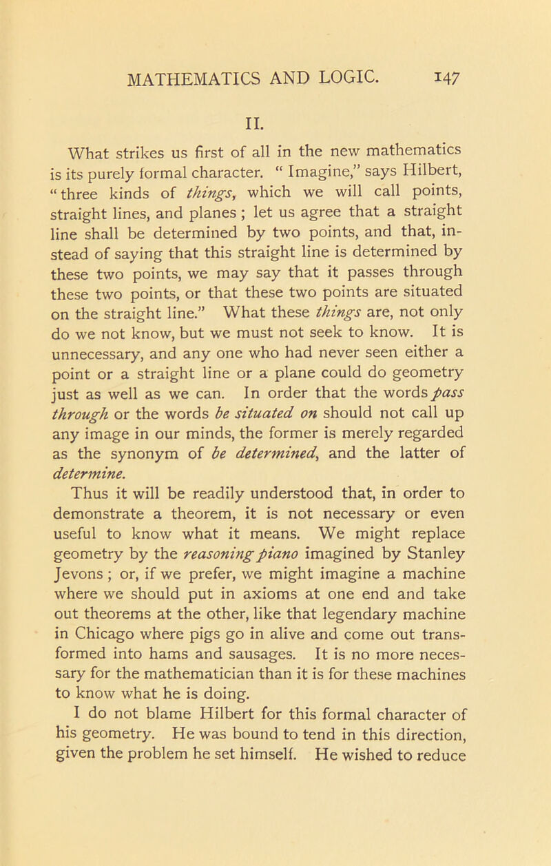 II. What strikes us first of all in the new mathematics is its purely formal character. “ Imagine,” says Hilbert, “three kinds of things, which we will call points, straight lines, and planes; let us agree that a straight line shall be determined by two points, and that, in- stead of saying that this straight line is determined by these two points, we may say that it passes through these two points, or that these two points are situated on the straight line.” What these things are, not only do we not know, but we must not seek to know. It is unnecessary, and any one who had never seen either a point or a straight line or a plane could do geometry just as well as we can. In order that the words pass through or the words be situated on should not call up any image in our minds, the former is merely regarded as the synonym of be determined, and the latter of determine. Thus it will be readily understood that, in order to demonstrate a theorem, it is not necessary or even useful to know what it means. We might replace geometry by the reasoning piano imagined by Stanley Jevons ; or, if we prefer, we might imagine a machine where we should put in axioms at one end and take out theorems at the other, like that legendary machine in Chicago where pigs go in alive and come out trans- formed into hams and sausages. It is no more neces- sary for the mathematician than it is for these machines to know what he is doing. I do not blame Hilbert for this formal character of his geometry. He was bound to tend in this direction, given the problem he set himself. He wished to reduce