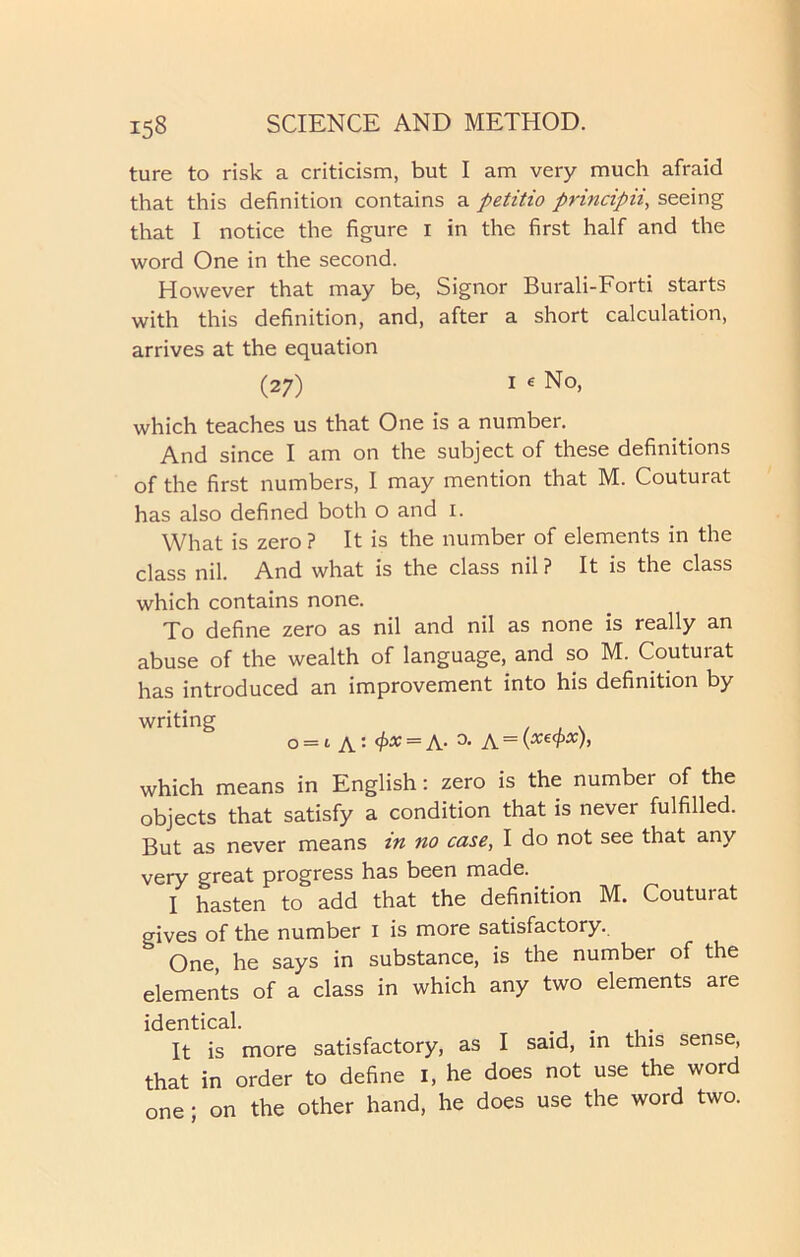 ture to risk a criticism, but I am very much afraid that this definition contains a petitio principii, seeing that I notice the figure I in the first half and the word One in the second. However that may be, Signor Burali-Forti starts with this definition, and, after a short calculation, arrives at the equation (27) i e No, which teaches us that One is a number. And since I am on the subject of these definitions of the first numbers, I may mention that M. Couturat has also defined both o and I. What is zero ? It is the number of elements in the class nil. And what is the class nil? It is the class which contains none. To define zero as nil and nil as none is really an abuse of the wealth of language, and so M. Couturat has introduced an improvement into his definition by writing o = i a: 4>* = A- A~\xecPx)’ which means in English: zero is the number of the objects that satisfy a condition that is never fulfilled. But as never means tn no case, I do not see that any very great progress has been made. I hasten to add that the definition M. Couturat gives of the number I is more satisfactory. ^ One, he says in substance, is the number of the elements of a class in which any two elements are identical. . . It is more satisfactory, as I said, in this sense, that in order to define I, he does not use the word one • on the other hand, he does use the word two.