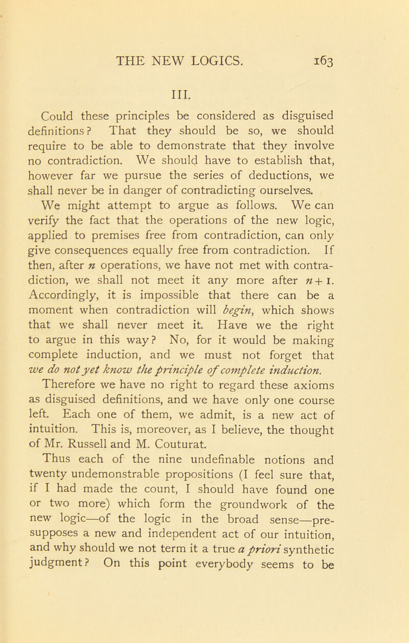 III. Could these principles be considered as disguised definitions ? That they should be so, we should require to be able to demonstrate that they involve no contradiction. We should have to establish that, however far we pursue the series of deductions, we shall never be in danger of contradicting ourselves. We might attempt to argue as follows. We can verify the fact that the operations of the new logic, applied to premises free from contradiction, can only give consequences equally free from contradiction. If then, after n operations, we have not met with contra- diction, we shall not meet it any more after n+i. Accordingly, it is impossible that there can be a moment when contradiction will begin, which shows that we shall never meet it Have we the right to argue in this way? No, for it would be making complete induction, and we must not forget that we do not yet know the principle of complete induction. Therefore we have no right to regard these axioms as disguised definitions, and we have only one course left. Each one of them, we admit, is a new act of intuition. This is, moreover, as I believe, the thought of Mr. Russell and M. Couturat. Thus each of the nine undefinable notions and twenty undemonstrable propositions (I feel sure that, if I had made the count, I should have found one or two more) which form the groundwork of the new logic—of the logic in the broad sense—pre- supposes a new and independent act of our intuition, and why should we not term it a true a priori synthetic judgment? On this point everybody seems to be