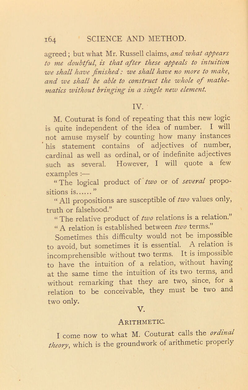 agreed ; but what Mr. Russell claims, and what appears to me doubtful, is that after these appeals to intuition we shall have finished: we shall have no more to make, and we shall be able to construct the whole of mathe- matics without bringing in a single new element. IV. M. Couturat is fond of repeating that this new logic is quite independent of the idea of number. I will not amuse myself by counting how many instances his statement contains of adjectives of number, cardinal as well as ordinal, or of indefinite adjectives such as several. However, I will quote a few examples :— “The logical product of 'two or of several propo- sitions is ” “ All propositions are susceptible of two values only, truth or falsehood.” “ The relative product of two relations is a relation. “ A relation is established between two terms.” Sometimes this difficulty would not be impossible to avoid, but sometimes it is essential. A relation is incomprehensible without two terms. It is impossible to have the intuition of a relation, without having at the same time the intuition of its two terms, and without remarking that they are two, since, for a relation to be conceivable, they must be two and two only. V. Arithmetic. I come now to what M. Couturat calls the ordinal theory, which is the groundwork of arithmetic properly