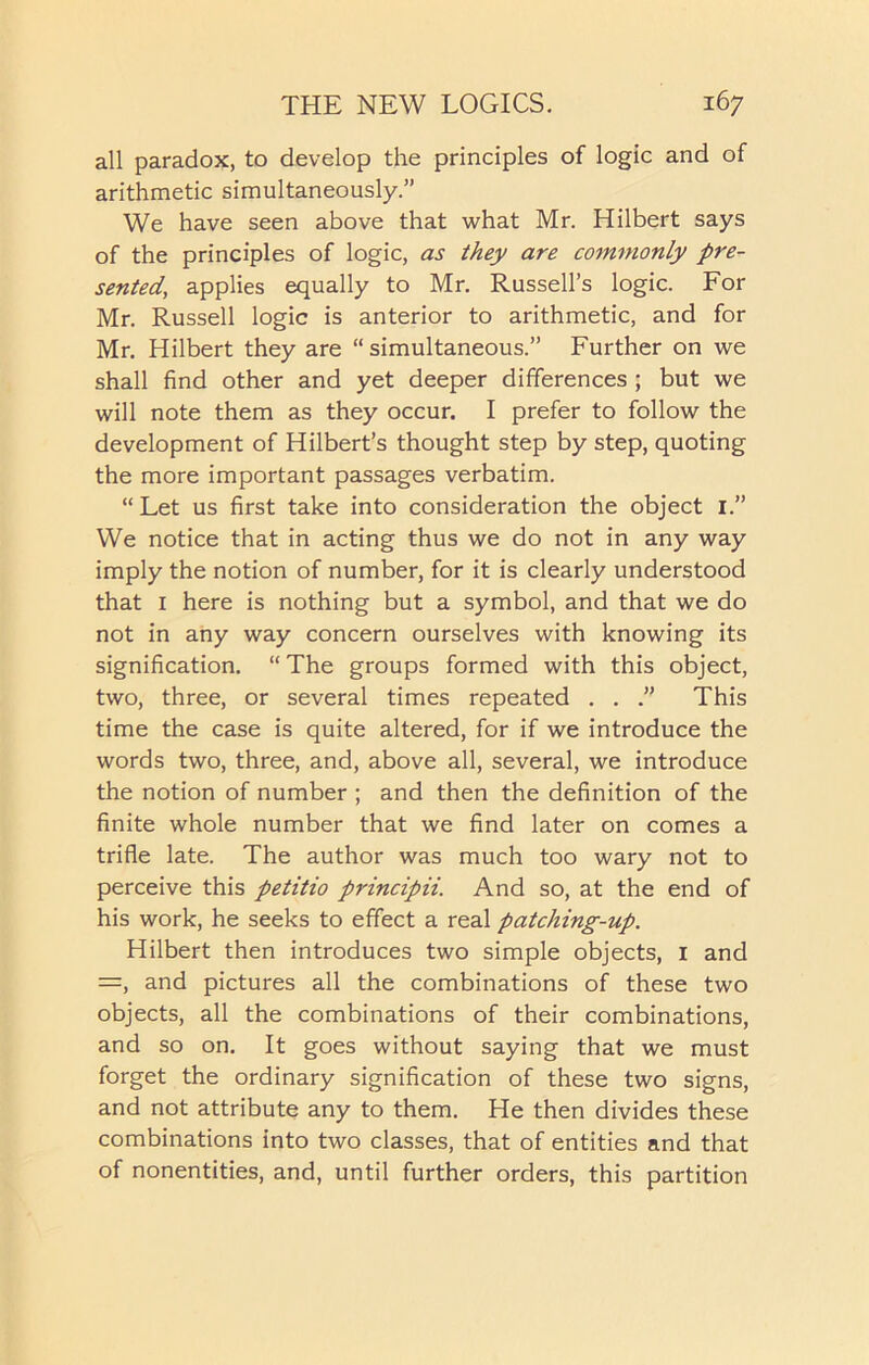 all paradox, to develop the principles of logic and of arithmetic simultaneously.” We have seen above that what Mr. Hilbert says of the principles of logic, as they are commonly pre- sented, applies equally to Mr. Russell’s logic. For Mr. Russell logic is anterior to arithmetic, and for Mr. Hilbert they are “ simultaneous.” Further on we shall find other and yet deeper differences ; but we will note them as they occur. I prefer to follow the development of Hilbert’s thought step by step, quoting the more important passages verbatim. “ Let us first take into consideration the object 1.” We notice that in acting thus we do not in any way imply the notion of number, for it is clearly understood that I here is nothing but a symbol, and that we do not in any way concern ourselves with knowing its signification. “ The groups formed with this object, two, three, or several times repeated . . .” This time the case is quite altered, for if we introduce the words two, three, and, above all, several, we introduce the notion of number ; and then the definition of the finite whole number that we find later on comes a trifle late. The author was much too wary not to perceive this petitio principii. And so, at the end of his work, he seeks to effect a real patching-up. Hilbert then introduces two simple objects, I and =, and pictures all the combinations of these two objects, all the combinations of their combinations, and so on. It goes without saying that we must forget the ordinary signification of these two signs, and not attribute any to them. He then divides these combinations into two classes, that of entities and that of nonentities, and, until further orders, this partition