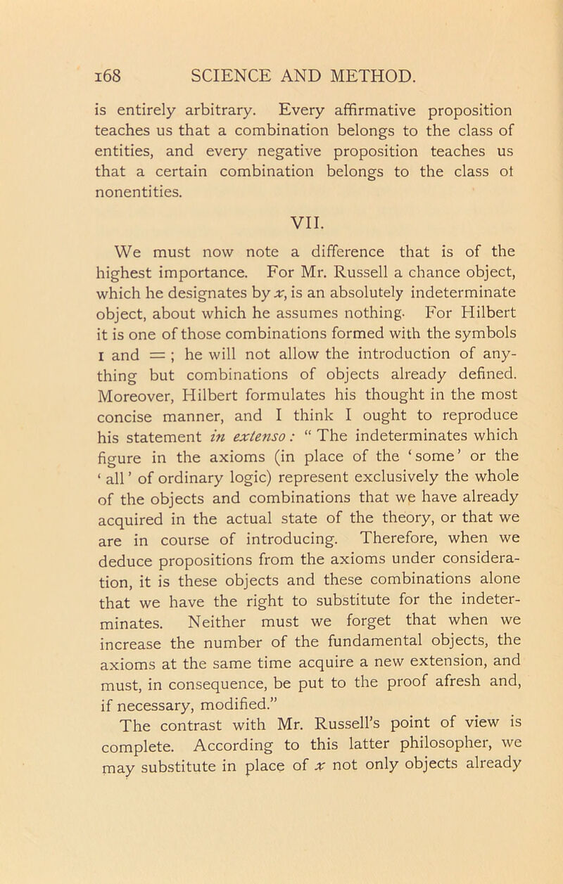 is entirely arbitrary. Every affirmative proposition teaches us that a combination belongs to the class of entities, and every negative proposition teaches us that a certain combination belongs to the class ot nonentities. VII. We must now note a difference that is of the highest importance. For Mr. Russell a chance object, which he designates by x, is an absolutely indeterminate object, about which he assumes nothing- For Hilbert it is one of those combinations formed with the symbols I and = ; he will not allow the introduction of any- thing but combinations of objects already defined. Moreover, Hilbert formulates his thought in the most concise manner, and I think I ought to reproduce his statement in extenso: “ The indeterminates which figure in the axioms (in place of the ‘some’ or the ‘ all ’ of ordinary logic) represent exclusively the whole of the objects and combinations that we have already acquired in the actual state of the theory, or that we are in course of introducing. Therefore, when we deduce propositions from the axioms under considera- tion, it is these objects and these combinations alone that we have the right to substitute for the indeter- minates. Neither must we forget that when we increase the number of the fundamental objects, the axioms at the same time acquire a new extension, and must, in consequence, be put to the proof afresh and, if necessary, modified.” The contrast with Mr. Russell’s point of view is complete. According to this latter philosopher, we may substitute in place of * not only objects already