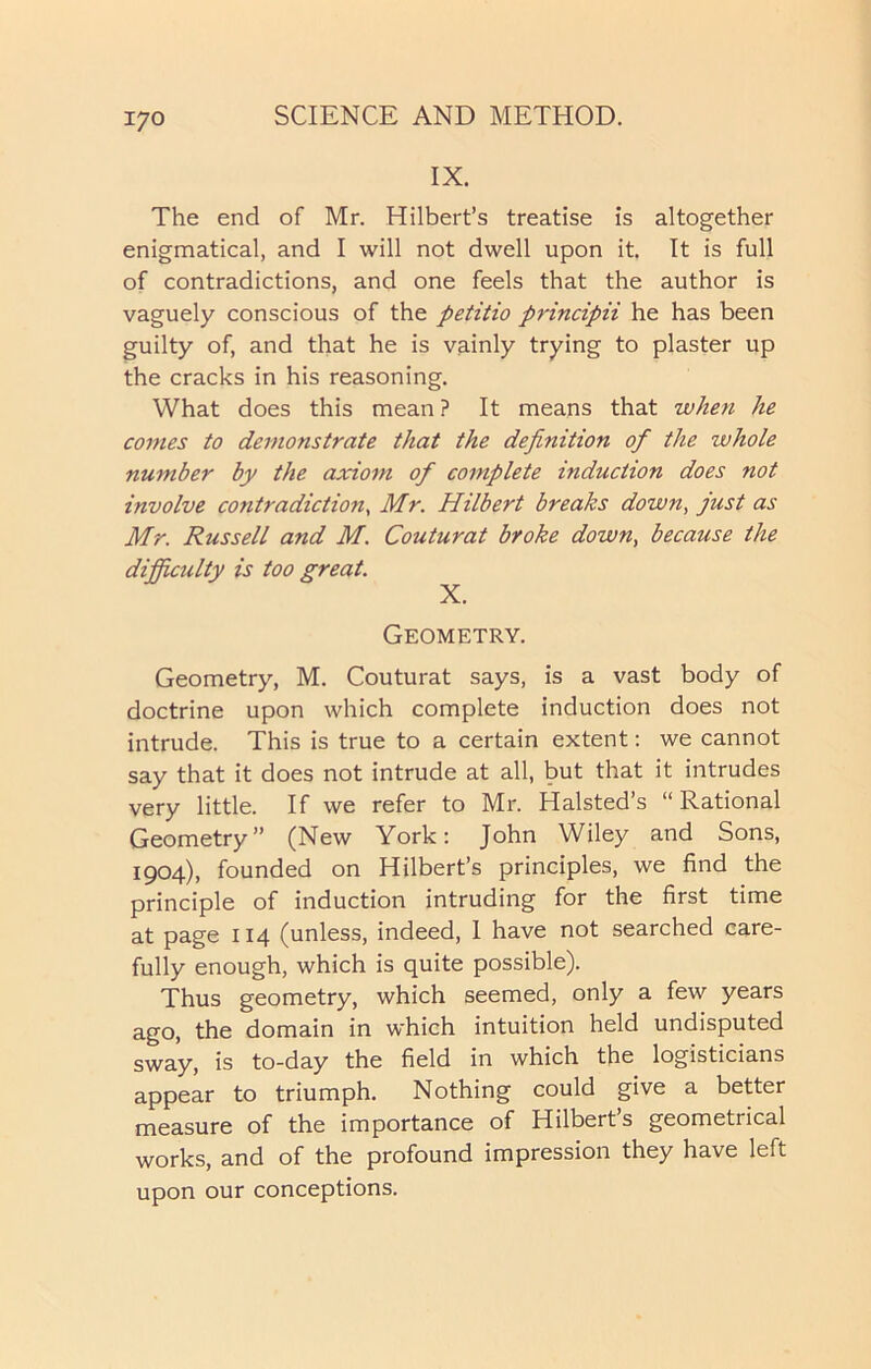 IX. The end of Mr. Hilbert’s treatise is altogether enigmatical, and I will not dwell upon it. It is full of contradictions, and one feels that the author is vaguely conscious of the petitio principii he has been guilty of, and that he is vainly trying to plaster up the cracks in his reasoning. What does this mean ? It means that when he comes to demonstrate that the definition of the whole number by the axiom of complete induction does not involve contradiction, Mr. Hilbert breaks down, just as Mr. Russell and M. Couturat broke down, because the difficulty is too great. X. Geometry. Geometry, M. Couturat says, is a vast body of doctrine upon which complete induction does not intrude. This is true to a certain extent: we cannot say that it does not intrude at all, but that it intrudes very little. If we refer to Mr. Halsted’s “Rational Geometry” (New York: John Wiley and Sons, 1904), founded on Hilbert’s principles, we find the principle of induction intruding for the first time at page 114 (unless, indeed, 1 have not searched care- fully enough, which is quite possible). Thus geometry, which seemed, only a few years ago, the domain in which intuition held undisputed sway, is to-day the field in which the logisticians appear to triumph. Nothing could give a better measure of the importance of Hilbert’s geometrical works, and of the profound impression they have left upon our conceptions.