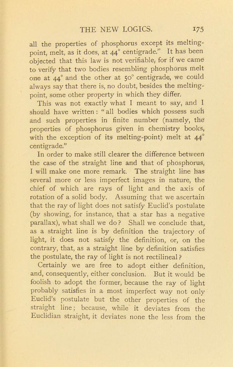 all the properties of phosphorus except its melting- point, melt, as it does, at 44° centigrade.” It has been objected that this law is not verifiable,' for if we came to verify that two bodies resembling phosphorus melt one at 440 and the other at 50° centigrade, we could always say that there is, no doubt, besides the melting- point, some other property in which they differ. This was not exactly what I meant to say, and I should have written : “ all bodies which possess such and such properties in finite number (namely, the' properties of phosphorus given in chemistry books, with the exception of its melting-point) melt at 440 centigrade.” In order to make still clearer the difference between the case of the straight line and that of phosphorus, I will make one more remark. The straight line has several more or less imperfect images in nature, the chief of which are rays of light and the axis of rotation of a solid body. Assuming that we ascertain that the ray of light does not satisfy Euclid’s postulate (by showing, for instance, that a star has a negative parallax), what shall we do ? Shall we conclude that, as a straight line is by definition the trajectory of light, it does not satisfy the definition, or, on the contrary, that, as a straight line by definition satisfies the postulate, the ray of light is not rectilineal ? Certainly we are free to adopt either definition, and, consequently, either conclusion. But it would be foolish to adopt the former, because the ray of light probably satisfies in a most imperfect way not only Euclid’s postulate but the other properties of the straight line; because, while it deviates from the Euclidian straight, it deviates none the less from the