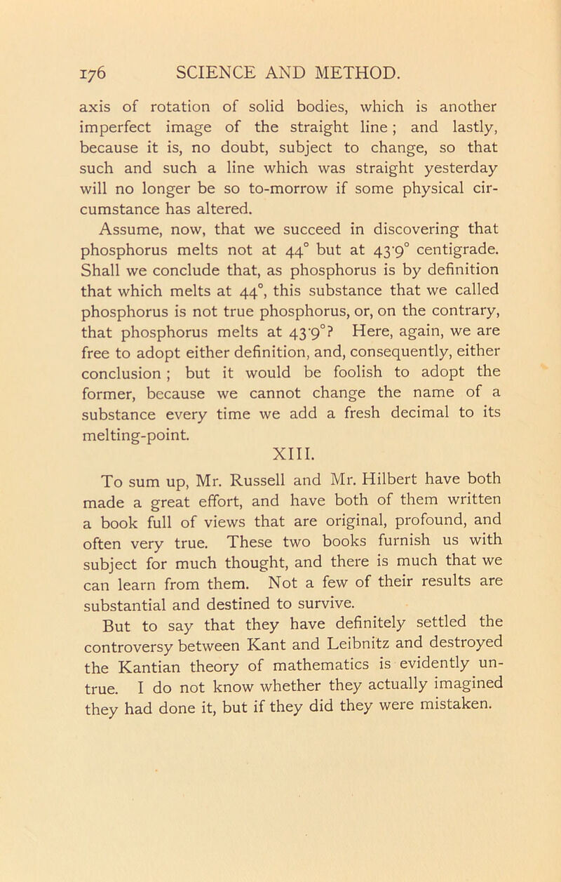 axis of rotation of solid bodies, which is another imperfect image of the straight line; and lastly, because it is, no doubt, subject to change, so that such and such a line which was straight yesterday will no longer be so to-morrow if some physical cir- cumstance has altered. Assume, now, that we succeed in discovering that phosphorus melts not at 440 but at 43'9° centigrade. Shall we conclude that, as phosphorus is by definition that which melts at 440, this substance that we called phosphorus is not true phosphorus, or, on the contrary, that phosphorus melts at 43-9°? Here, again, we are free to adopt either definition, and, consequently, either conclusion ; but it would be foolish to adopt the former, because we cannot change the name of a substance every time we add a fresh decimal to its melting-point. XIII. To sum up, Mr. Russell and Mr. Hilbert have both made a great effort, and have both of them written a book full of views that are original, profound, and often very true. These two books furnish us with subject for much thought, and there is much that we can learn from them. Not a few of their results are substantial and destined to survive. But to say that they have definitely settled the controversy between Kant and Leibnitz and destroyed the Kantian theory of mathematics is evidently un- true. I do not know whether they actually imagined they had done it, but if they did they were mistaken.