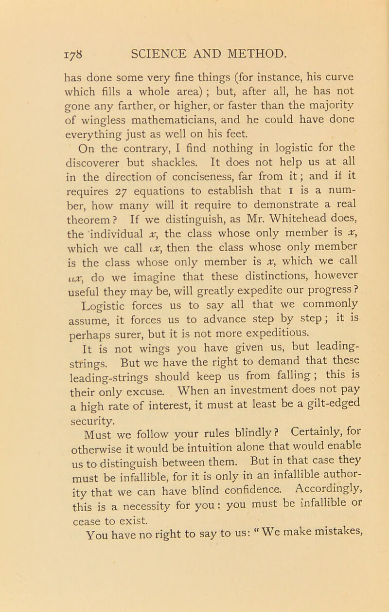 has done some very fine things (for instance, his curve which fills a whole area) ; but, after all, he has not gone any farther, or higher, or faster than the majority of wingless mathematicians, and he could have done everything just as well on his feet. On the contrary, I find nothing in logistic for the discoverer but shackles. It does not help us at all in the direction of conciseness, far from it; and it it requires 27 equations to establish that 1 is a num- ber, how many will it require to demonstrate a real theorem ? If we distinguish, as Mr. Whitehead does, the individual ;r, the class whose only member is which we call ix, then the class whose only member is the class whose only member is ;tr, which we call ux, do we imagine that these distinctions, however useful they may be, will greatly expedite our progress ? Logistic forces us to say all that we commonly assume, it forces us to advance step by step ; it is perhaps surer, but it is not more expeditious. It is not wings you have given us, but leading- strings. But we have the right to demand that these leading-strings should keep us from falling ; this is their only excuse. When an investment does not pay a high rate of interest, it must at least be a gilt-edged security. Must we follow your rules blindly ? Certainly, for otherwise it would be intuition alone that would enable us to distinguish between them. But in that case they must be infallible, for it is only in an infallible author- ity that we can have blind confidence. Accordingly, this is a necessity for you : you must be infallible or cease to exist. You have no right to say to us: “We make mistakes,