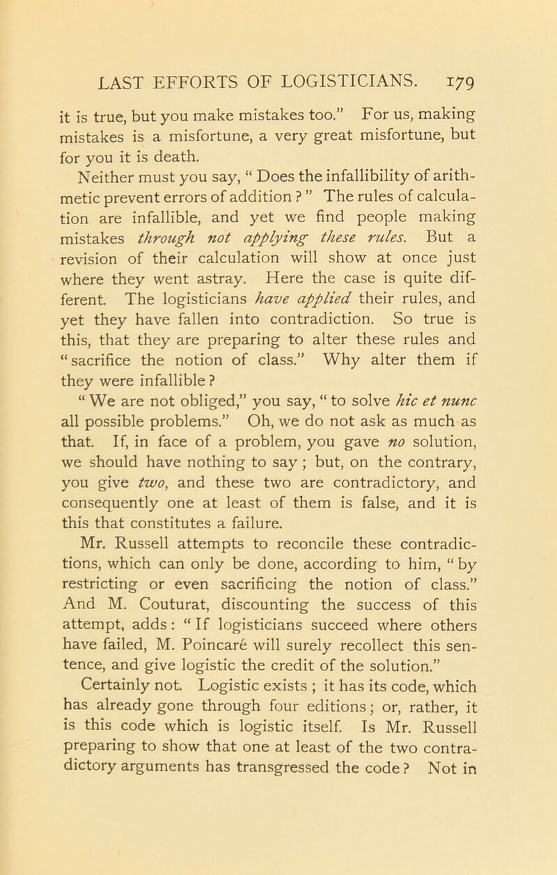 it is true, but you make mistakes too.” For us, making mistakes is a misfortune, a very great misfortune, but for you it is death. Neither must you say, “ Does the infallibility of arith- metic prevent errors of addition ? ” The rules of calcula- tion are infallible, and yet we find people making mistakes through not applying these rules. But a revision of their calculation will show at once just where they went astray. Here the case is quite dif- ferent. The logisticians have applied their rules, and yet they have fallen into contradiction. So true is this, that they are preparing to alter these rules and “ sacrifice the notion of class.” Why alter them if they were infallible ? “We are not obliged,” you say, “ to solve hie et nunc all possible problems.” Oh, we do not ask as much as that. If, in face of a problem, you gave no solution, we should have nothing to say; but, on the contrary, you give two, and these two are contradictory, and consequently one at least of them is false, and it is this that constitutes a failure. Mr. Russell attempts to reconcile these contradic- tions, which can only be done, according to him, “ by restricting or even sacrificing the notion of class.” And M. Couturat, discounting the success of this attempt, adds: “If logisticians succeed where others have failed, M. Poincare will surely recollect this sen- tence, and give logistic the credit of the solution.” Certainly not. Logistic exists ; it has its code, which has already gone through four editions; or, rather, it is this code which is logistic itself. Is Mr. Russell preparing to show that one at least of the two contra- dictory arguments has transgressed the code? Not in