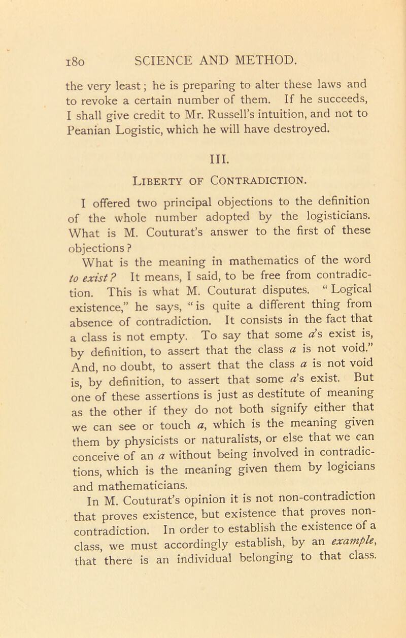 the very least; he is preparing to alter these laws and to revoke a certain number of them. If he succeeds, I shall give credit to Mr. Russell’s intuition, and not to Peanian Logistic, which he will have destroyed. III. Liberty of Contradiction. I offered two principal objections to the definition of the whole number adopted by the logisticians. What is M. Couturat’s answer to the first of these objections ? What is the meaning in mathematics of the word to exist? It means, I said, to be free from contradic- tion. This is what M. Couturat disputes. “ Logical existence,” he says, “is quite a different thing from absence of contradiction. It consists in the fact that a class is not empty. To say that some <zs exist is, by definition, to assert that the class a is not void.” And, no doubt, to assert that the class a is not void is, by definition, to assert that some a’s exist. But one of these assertions is just as destitute of meaning as the other if they do not both signify either that we can see or touch a, which is the meaning given them by physicists or naturalists, or else that we can conceive of an a without being involved in contradic- tions, which is the meaning given them by logicians and mathematicians. In M. Couturat’s opinion it is not non-contradiction that proves existence, but existence that proves non- contradiction. In order to establish the existence of a class, we must accordingly establish, by an example, that there is an individual belonging to that class.