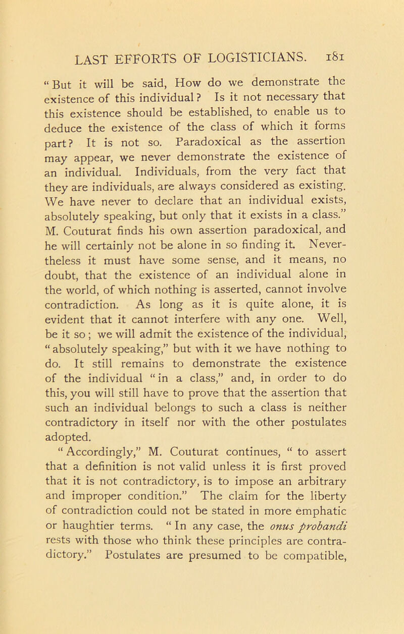 “ But it will be said, How do we demonstrate the existence of this individual ? Is it not necessary that this existence should be established, to enable us to deduce the existence of the class of which it forms part? It is not so. Paradoxical as the assertion may appear, we never demonstrate the existence of an individual. Individuals, from the very fact that they are individuals, are always considered as existing. We have never to declare that an individual exists, absolutely speaking, but only that it exists in a class.” M. Couturat finds his own assertion paradoxical, and he will certainly not be alone in so finding it. Never- theless it must have some sense, and it means, no doubt, that the existence of an individual alone in the world, of which nothing is asserted, cannot involve contradiction. As long as it is quite alone, it is evident that it cannot interfere with any one. Well, be it so ; we will admit the existence of the individual, “ absolutely speaking,” but with it we have nothing to do. It still remains to demonstrate the existence of the individual “in a class,” and, in order to do this, you will still have to prove that the assertion that such an individual belongs to such a class is neither contradictory in itself nor with the other postulates adopted. “ Accordingly,” M. Couturat continues, “ to assert that a definition is not valid unless it is first proved that it is not contradictory, is to impose an arbitrary and improper condition.” The claim for the liberty of contradiction could not be stated in more emphatic or haughtier terms. “ In any case, the onus probandi rests with those who think these principles are contra- dictory.” Postulates are presumed to be compatible,