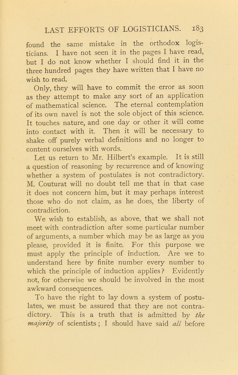 found the same mistake in the orthodox logis- ticians. I have not seen it in the pages I have read, but I do not know whether I should find it in the three hundred pages they have written that I have no wish to read. Only, they will have to commit the error as soon as they attempt to make any sort of an application of mathematical science. The eternal contemplation of its own navel is not the sole object of this science. It touches nature, and one day or other it will come into contact with it. Then it will be necessary to shake off purely verbal definitions and no longer to content ourselves with words. Let us return to Mr. Hilbert’s example. It is still a question of reasoning by recurrence and of knowing whether a system of postulates is not contradictory. M. Couturat will no doubt tell me that in that case it does not concern him, but it may perhaps interest those who do not claim, as he does, the liberty of contradiction. We wish to establish, as above, that we shall not meet with contradiction after some particular number of arguments, a number which may be as large as you please, provided it is finite. For this purpose we must apply the principle of induction. Are we to understand here by finite number every number to which the principle of induction applies? Evidently not, for otherwise we should be involved in the most awkward consequences. To have the right to lay down a system of postu- lates, we must be assured that they are not contra- dictory. This is a truth that is admitted by the majority of scientists ; I should have said all before