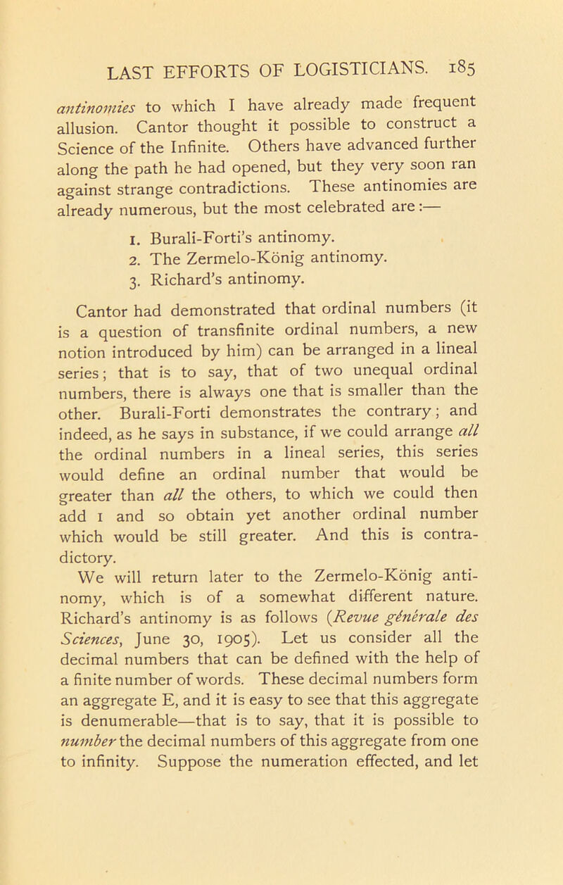 antinomies to which I have already made frequent allusion. Cantor thought it possible to construct a Science of the Infinite. Others have advanced further along the path he had opened, but they very soon ran against strange contradictions. These antinomies are already numerous, but the most celebrated are:— 1. Burali-Forti’s antinomy. 2. The Zermelo-Konig antinomy. 3. Richard’s antinomy. Cantor had demonstrated that ordinal numbers (it is a question of transfinite ordinal numbers, a new notion introduced by him) can be arranged in a lineal series; that is to say, that of two unequal ordinal numbers, there is always one that is smaller than the other. Burali-Forti demonstrates the contrary; and indeed, as he says in substance, if we could arrange all the ordinal numbers in a lineal series, this series would define an ordinal number that would be greater than all the others, to which we could then add 1 and so obtain yet another ordinal number which would be still greater. And this is contra- dictory. We will return later to the Zermelo-Konig anti- nomy, which is of a somewhat different nature. Richard’s antinomy is as follows (Revue gtnerale des Sciences, June 30, 1905). Let us consider all the decimal numbers that can be defined with the help of a finite number of words. These decimal numbers form an aggregate E, and it is easy to see that this aggregate is denumerable—that is to say, that it is possible to number the decimal numbers of this aggregate from one to infinity. Suppose the numeration effected, and let