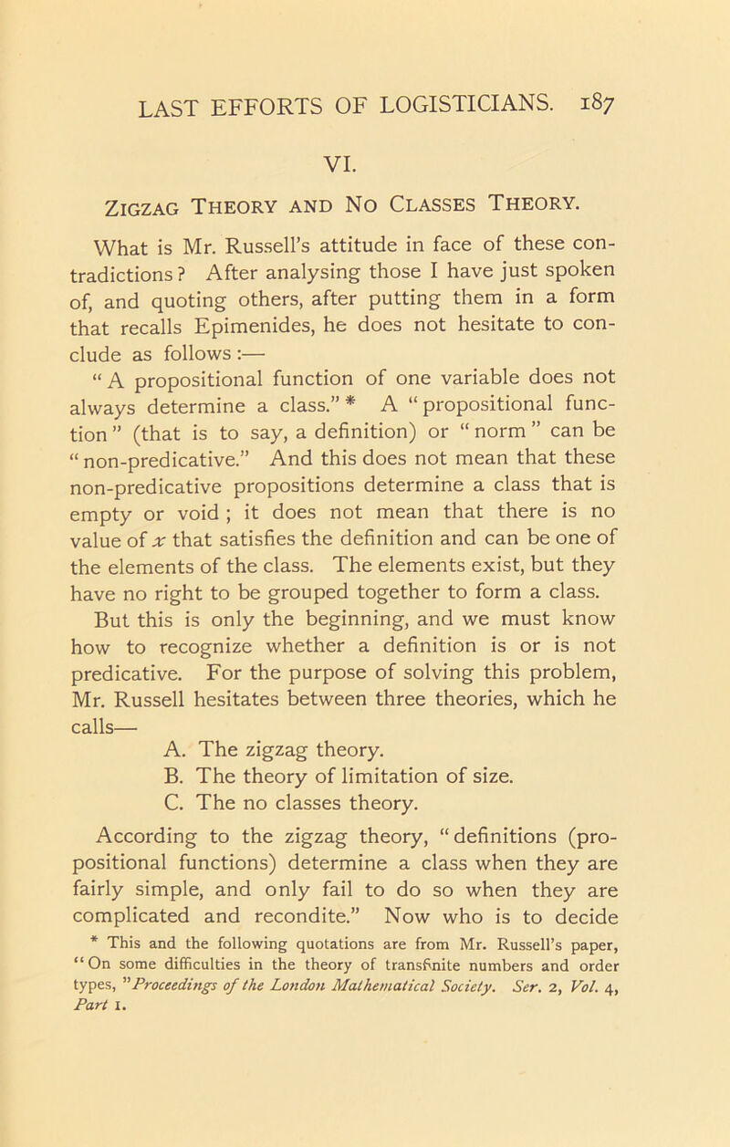 VI. Zigzag Theory and No Classes Theory. What is Mr. Russell’s attitude in face of these con- tradictions? After analysing those I have just spoken of, and quoting others, after putting them in a form that recalls Epimenides, he does not hesitate to con- clude as follows:— “A propositional function of one variable does not always determine a class.”* A “propositional func- tion ” (that is to say, a definition) or “ norm ” can be “ non-predicative.” And this does not mean that these non-predicative propositions determine a class that is empty or void ; it does not mean that there is no value of that satisfies the definition and can be one of the elements of the class. The elements exist, but they have no right to be grouped together to form a class. But this is only the beginning, and we must know how to recognize whether a definition is or is not predicative. For the purpose of solving this problem, Mr. Russell hesitates between three theories, which he calls— A. The zigzag theory. B. The theory of limitation of size. C. The no classes theory. According to the zigzag theory, “ definitions (pro- positional functions) determine a class when they are fairly simple, and only fail to do so when they are complicated and recondite.” Now who is to decide * This and the following quotations are from Mr. Russell’s paper, “On some difficulties in the theory of transftnite numbers and order types, ”Proceedings of the London Mathematical Society. Ser. 2, Vol. 4, Part I.