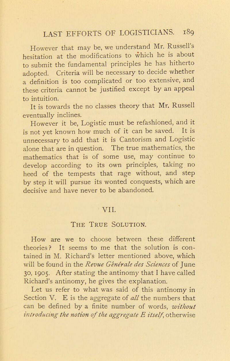 However that may be, we understand Mr. Russell’s hesitation at the modifications to which he is about to submit the fundamental principles he has hitherto adopted. Criteria will be necessary to decide whether a definition is too complicated or too extensive, and these criteria cannot be justified except by an appeal to intuition. It is towards the no classes theory that Mr. Russell eventually inclines. However it be, Logistic must be refashioned, and it is not yet known how much of it can be saved. It is unnecessary to add that it is Cantorism and Logistic alone that are in question. The true mathematics, the mathematics that is of some use, may continue to develop according to its own principles, taking no heed of the tempests that rage without, and step by step it will pursue its wonted conquests, which are decisive and have never to be abandoned. VII. The True Solution. How are we to choose between these different theories ? It seems to me that the solution is con- tained in M. Richard’s letter mentioned above, which will be found in the Revue Generate des Sciences of June 30, 1905. After stating the antinomy that I have called Richard’s antinomy, he gives the explanation. Let us refer to what was said of this antinomy in Section V. E is the aggregate of all the numbers that can be defined by a finite number of words, without introducing the notion of the aggregate E itself, otherwise