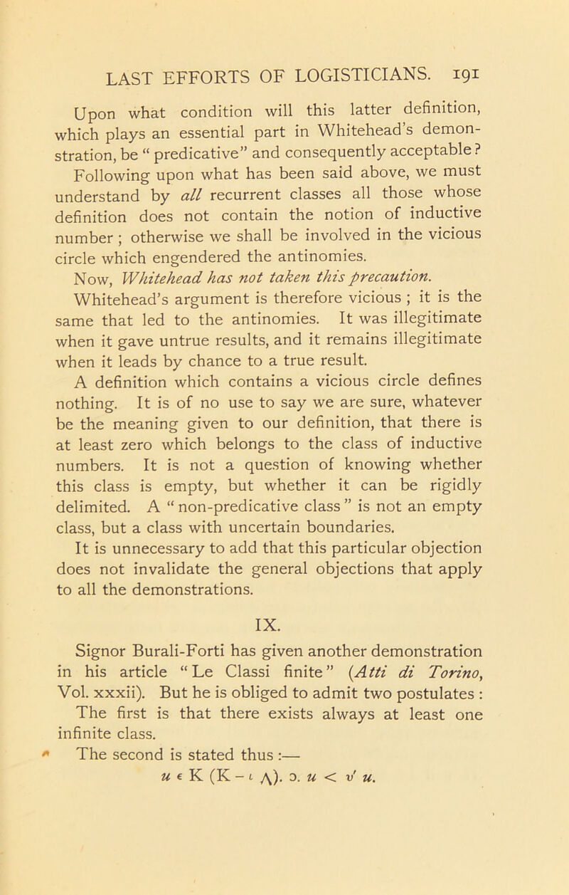 Upon what condition will this latter definition, which plays an essential part in Whitehead s demon- stration, be “ predicative” and consequently acceptable ? Following upon what has been said above, we must understand by all recurrent classes all those whose definition does not contain the notion of inductive number ; otherwise we shall be involved in the vicious circle which engendered the antinomies. Now, Whitehead has not taken this precaution. Whitehead’s argument is therefore vicious ; it is the same that led to the antinomies. It was illegitimate when it gave untrue results, and it remains illegitimate when it leads by chance to a true result. A definition which contains a vicious circle defines nothing. It is of no use to say we are sure, whatever be the meaning given to our definition, that there is at least zero which belongs to the class of inductive numbers. It is not a question of knowing whether this class is empty, but whether it can be rigidly delimited. A “ non-predicative class ” is not an empty class, but a class with uncertain boundaries. It is unnecessary to add that this particular objection does not invalidate the general objections that apply to all the demonstrations. IX. Signor Burali-Forti has given another demonstration in his article “ Le Classi finite” (Atti di Torino, Vol. xxxii). But he is obliged to admit two postulates : The first is that there exists always at least one infinite class. * The second is stated thus :— U e K (K - 1 a). 0. U < v u.