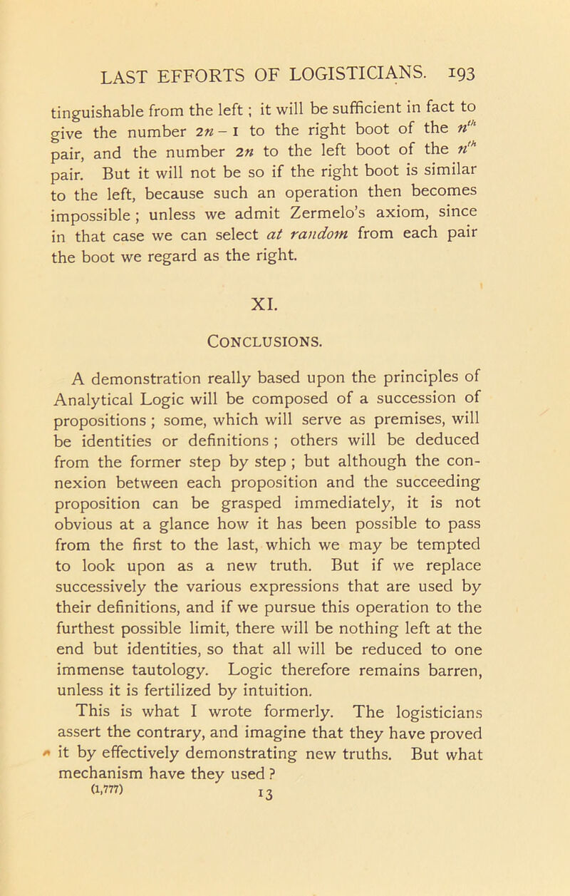 tinguishable from the left; it will be sufficient in fact to give the number 2n - 1 to the right boot of the nth pair, and the number 2n to the left boot of the n,h pair. But it will not be so if the right boot is similar to the left, because such an operation then becomes impossible ; unless we admit Zermelo’s axiom, since in that case we can select at random from each pair the boot we regard as the right. XI. Conclusions. A demonstration really based upon the principles of Analytical Logic will be composed of a succession of propositions; some, which will serve as premises, will be identities or definitions ; others will be deduced from the former step by step ; but although the con- nexion between each proposition and the succeeding proposition can be grasped immediately, it is not obvious at a glance how it has been possible to pass from the first to the last, which we may be tempted to look upon as a new truth. But if we replace successively the various expressions that are used by their definitions, and if we pursue this operation to the furthest possible limit, there will be nothing left at the end but identities, so that all will be reduced to one immense tautology. Logic therefore remains barren, unless it is fertilized by intuition. This is what I wrote formerly. The logisticians assert the contrary, and imagine that they have proved * it by effectively demonstrating new truths. But what mechanism have they used ? (1,777) ! ,