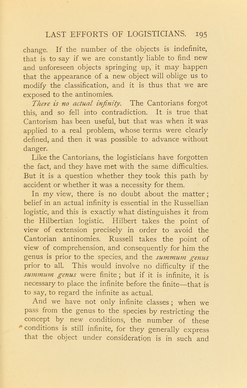 change. If the number of the objects is indefinite, that is to say if we are constantly liable to find new and unforeseen objects springing up, it may happen that the appearance of a new object will oblige us to modify the classification, and it is thus that we are exposed to the antinomies. There is no actual infinity. The Cantorians forgot this, and so fell into contradiction. It is true that Cantorism has been useful, but that was when it was applied to a real problem, whose terms were clearly defined, and then it was possible to advance without danger. Like the Cantorians, the logisticians have forgotten the fact, and they have met with the same difficulties. But it is a question whether they took this path by accident or whether it was a necessity for them. In my view, there is no doubt about the matter; belief in an actual infinity is essential in the Russellian logistic, and this is exactly what distinguishes it from the Hilbertian logistic. Hilbert takes the point of view of extension precisely in order to avoid the Cantorian antinomies. Russell takes the point of view of comprehension, and consequently for him the genus is prior to the species, and the summum genus prior to all. This would involve no difficulty if the summum genus were finite; but if it is infinite, it is necessary to place the infinite before the finite—that is to say, to regard the infinite as actual. And we have not only infinite classes ; when we pass from the genus to the species by restricting the concept by new conditions, the number of these  conditions is still infinite, for they generally express that the object under consideration is in such and