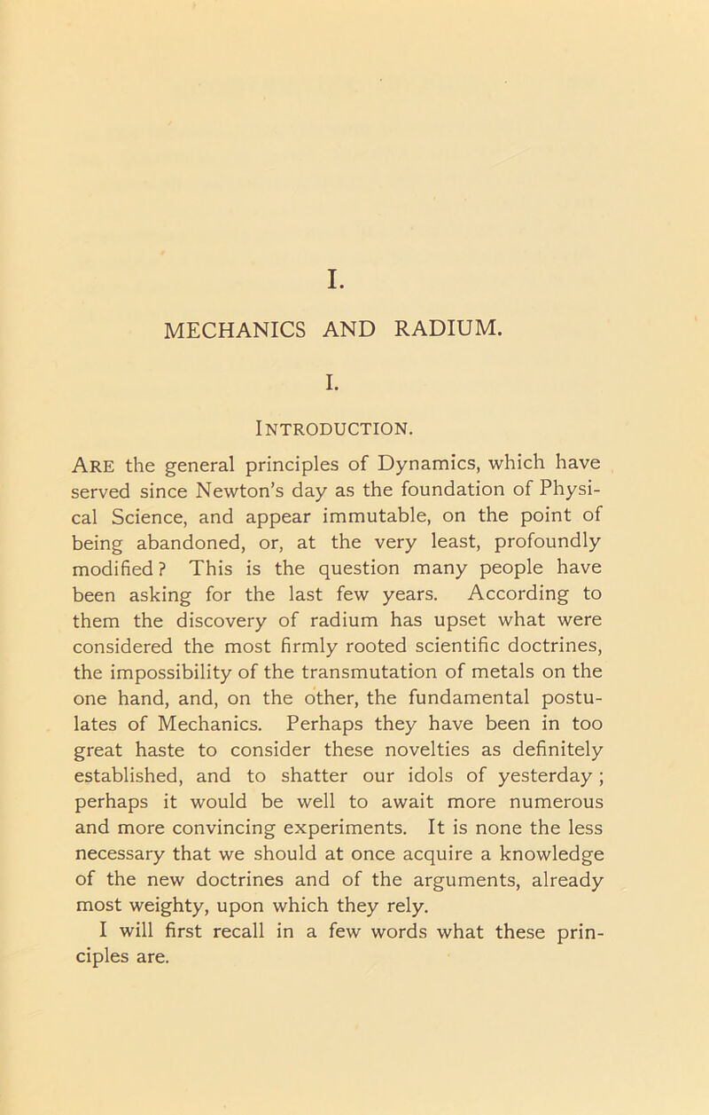 MECHANICS AND RADIUM. I. Introduction. Are the general principles of Dynamics, which have served since Newton’s day as the foundation of Physi- cal Science, and appear immutable, on the point of being abandoned, or, at the very least, profoundly modified ? This is the question many people have been asking for the last few years. According to them the discovery of radium has upset what were considered the most firmly rooted scientific doctrines, the impossibility of the transmutation of metals on the one hand, and, on the other, the fundamental postu- lates of Mechanics. Perhaps they have been in too great haste to consider these novelties as definitely established, and to shatter our idols of yesterday ; perhaps it would be well to await more numerous and more convincing experiments. It is none the less necessary that we should at once acquire a knowledge of the new doctrines and of the arguments, already most weighty, upon which they rely. I will first recall in a few words what these prin- ciples are.