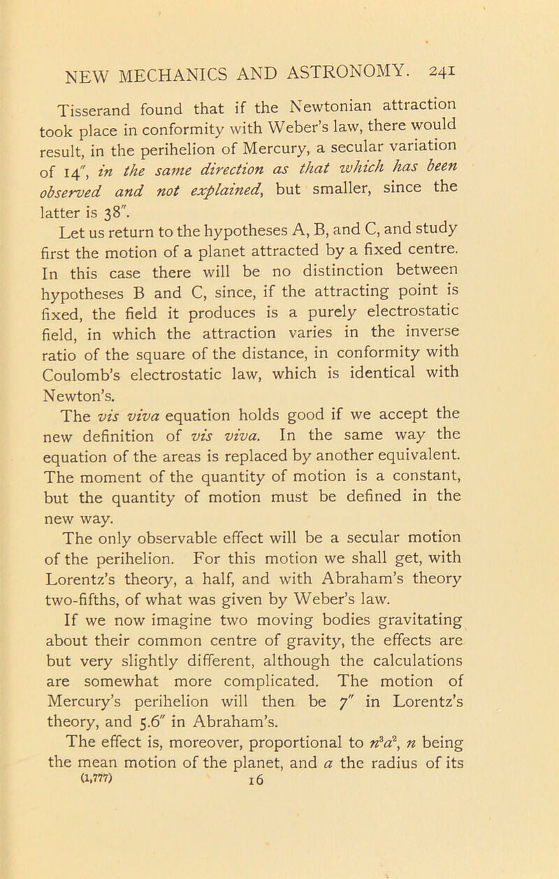 Tisserand found that if the Newtonian attraction took place in conformity with Weber’s law, there would result, in the perihelion of Mercury, a secular variation of 14, in the same direction as that which has been observed and not explained, but smaller, since the latter is 38. Let us return to the hypotheses A, B, and C, and study first the motion of a planet attracted by a fixed centre. In this case there will be no distinction between hypotheses B and C, since, if the attracting point is fixed, the field it produces is a purely electrostatic field, in which the attraction varies in the inverse ratio of the square of the distance, in conformity with Coulomb’s electrostatic law, which is identical with Newton’s. The vis viva equation holds good if we accept the new definition of vis viva. In the same way the equation of the areas is replaced by another equivalent. The moment of the quantity of motion is a constant, but the quantity of motion must be defined in the new way. The only observable effect will be a secular motion of the perihelion. For this motion we shall get, with Lorentz’s theory, a half, and with Abraham’s theory two-fifths, of what was given by Weber’s law. If we now imagine two moving bodies gravitating about their common centre of gravity, the effects are but very slightly different, although the calculations are somewhat more complicated. The motion of Mercury’s perihelion will then be 7 in Lorentz’s theory, and 5.6 in Abraham’s. The effect is, moreover, proportional to n3a2, n being the mean motion of the planet, and a the radius of its (1,777) x 6