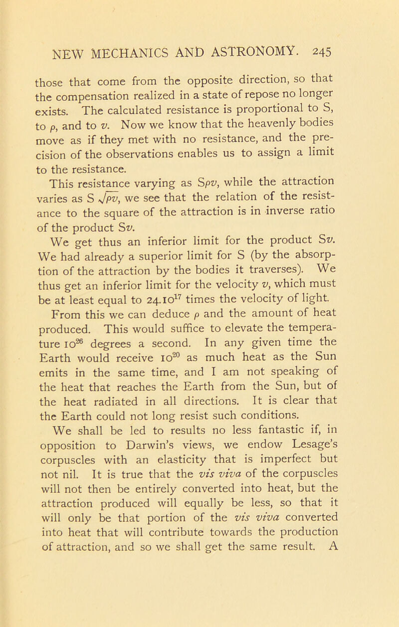 those that come from the opposite direction, so that the compensation realized in a state of repose no longer exists. The calculated resistance is proportional to S, to p, and to v. Now we know that the heavenly bodies move as if they met with no resistance, and the pre- cision of the observations enables us to assign a limit to the resistance. This resistance varying as Spv, while the attraction varies as S Jpv, we see that the relation of the resist- ance to the square of the attraction is in inverse ratio of the product Sv. We get thus an inferior limit for the product Sz'. We had already a superior limit for S (by the absorp- tion of the attraction by the bodies it traverses). We thus get an inferior limit for the velocity v, which must be at least equal to 24.io17 times the velocity of light. From this we can deduce p and the amount of heat produced. This would suffice to elevate the tempera- ture io26 degrees a second. In any given time the Earth would receive io20 as much heat as the Sun emits in the same time, and I am not speaking of the heat that reaches the Earth from the Sun, but of the heat radiated in all directions. It is clear that the Earth could not long resist such conditions. We shall be led to results no less fantastic if, in opposition to Darwin’s views, we endow Lesage’s corpuscles with an elasticity that is imperfect but not nil. It is true that the vis viva of the corpuscles will not then be entirely converted into heat, but the attraction produced will equally be less, so that it will only be that portion of the vis viva converted into heat that will contribute towards the production of attraction, and so we shall get the same result. A