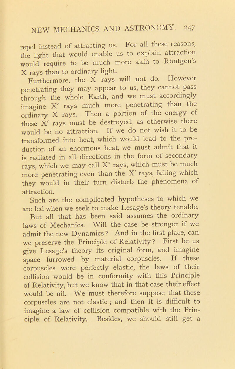 repel instead of attracting us. For all these reasons, the light that would enable us to explain attraction would require to be much more akin to Rontgen’s X rays than to ordinary light. Furthermore, the X rays will not do. However penetrating they may appear to us, they cannot pass through the whole Earth, and we must accordingly imagine X' rays much more penetrating than the ordinary X rays. Then a portion of the energy of these X' rays must be destroyed, as otherwise there would be no attraction. If we do not wish it to be transformed into heat, which would lead to the pro- duction of an enormous heat, we must admit that it is radiated in all directions in the form of secondary rays, which we may call X rays, which must be much more penetrating even than the X' rays, failing which they would in their turn disturb the phenomena of attraction. Such are the complicated hypotheses to which we are led when we seek to make Lesage’s theory tenable. But all that has been said assumes the ordinary laws of Mechanics. Will the case be stronger if we admit the new Dynamics ? And in the first place, can we preserve the Principle of Relativity ? First let us give Lesage’s theory its original form, and imagine space furrowed by material corpuscles. If these corpuscles were perfectly elastic, the laws of their collision would be in conformity with this Principle of Relativity, but we know that in that case their effect would be nil. We must therefore suppose that these corpuscles are not elastic ; and then it is difficult to imagine a law of collision compatible with the Prin- ciple of Relativity. Besides, we should still get a